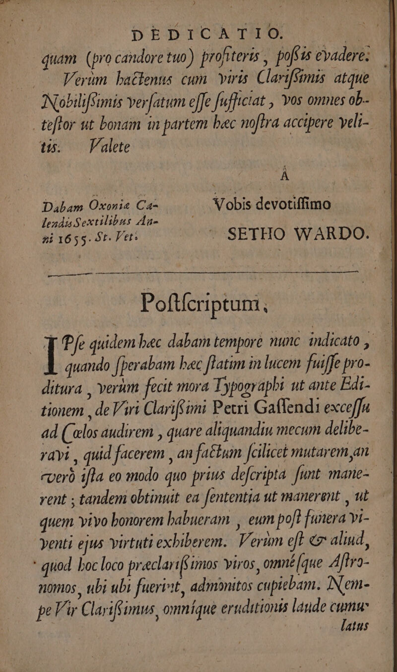 DEDPCOCATES M quam (pro candore tuo) profiteris , pofsas evadere; — Verum. battenus. cum. viris. Clarifsimis. atque NiobilifSimis er[atum e[fe fufltctat , Yos omnesob- — teftor ut bonam in partem bac noftra accipere yeli-. t5. — Valete À Dabam Oxonia Ca- Vobis devotiffimo lends Sextilibus Au- / | si 1655. 5t. Pet: | ^ SETHO WARDO. Poftícriptum, | 1: quidem bec dabam tempore nunc. indicato , quando [perabam bac latim in lucem fuiffe pro- ditura , veri fecit mora Typographi ut ante Edi- tionem , de Viri Clariffóni Petri Gaffenda exceffu ad ('elos audirem , quare aliquandiu mecum delibe- ravi , quid facerem , an fatum fcilicet mutarem am rperó i[la eo mmodo quo prius defcripta funt mane- vent ; tandem obtinuit ea fententia ut manerent , ut quem vivo bonorem babueram , eum pof? funera Yi- yenti ejus virtuti exbiberem.. Verum eft ev aliud, qtiod. boc loco preeclart(sumos viros, omné[que Aftro- nomos , ubi ubi fuerit, admonitos cupiebam. INem- pe Vir Clariffimus, omníque eruditionis laude une | atus