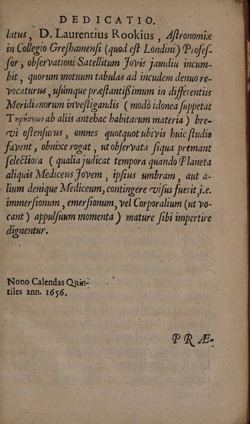 JD E DIO T T6, latus , D. Laurentius Rookius , Affronomi.e in Collegto Grefbamenfi (quod eft Lóndim) Piofof- for , obfervationi Satellitum Jovis jamdiu incum- bit , quorum snotuum tabulas ad. incudem denuo ve- vocaturus , ufimque prefTantifimun in differentiis Meridianorum inye[Higandis ( modó idonea fuppetat. T npnireco» ab aliis antebac babitarum materia ) bre-. ei offenfurus , omnes. quotquot ubivis buic [Iudio favmt , obuixevogat , utobfervata. fiqua premant fcle&amp;liora. ( qualia judicat tempora quando Planeta aliquis Mediceus Jovem , ipfius umbram , aut a- - lium denique Mediceum, contingere cvifus fuerit je. immer fionum , emer unum, vel Corporalium (ut vo- cant) appulfuum momenta ) mature fibi impertire dignentur. | Nono Calendas Quin- tiles ann. 1656, PR E