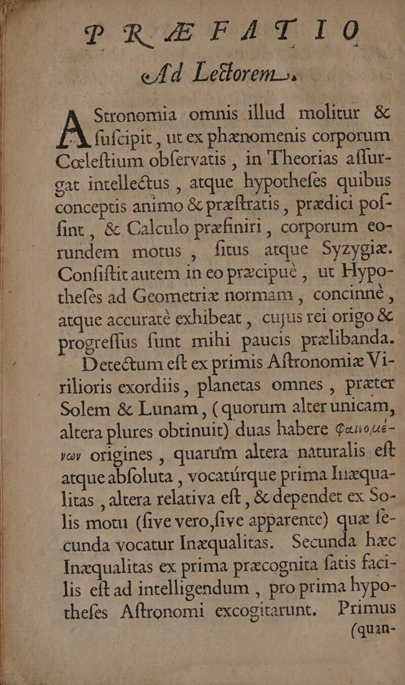  PREFATIO ed Leforems.. * Stronomia omnis illad molitur. &amp; À fufcipit , utex phanomenis corporum Coleftium obfervatis , in 'Theorias affur- gat intellectus , atque. hypothefes quibus conceptis animo &amp; pracftratis , praedici pof- fint, &amp; Calculo prafiniri , corporum eo- rundem motus , fitus atque Syzygix. Confiftit autem in eo przcipué , ut Hypo- thefés ad Geometrix normam , concinne , atque accuraté exhibeat , cujus rei origo &amp; . progreffus funt mihi paucis pralibanda. - v Detectum eft ex primis Aftronomiz Vi- |. . rilioris exordiis, planetas omnes , prater | Solem &amp; Lunam , ( quorum alter unicam, | altera plures obtinuit) duas habere Qeueous- vov origines , quarum altera naturalis eft atque abfoluta , vocatürque prima lIuzqua- litas , altera relativa eft , &amp; dependet ex 5o-. lis motu (five vero,five apparente) qua fe-. cunda vocatur [Inxqualitas. Secunda hzc Inzqualitas ex prima przcognita fatis faci- lis eftad intelligendum , pro prima hypo- thefes Aftronomi excogitarunt. Primus (quan-