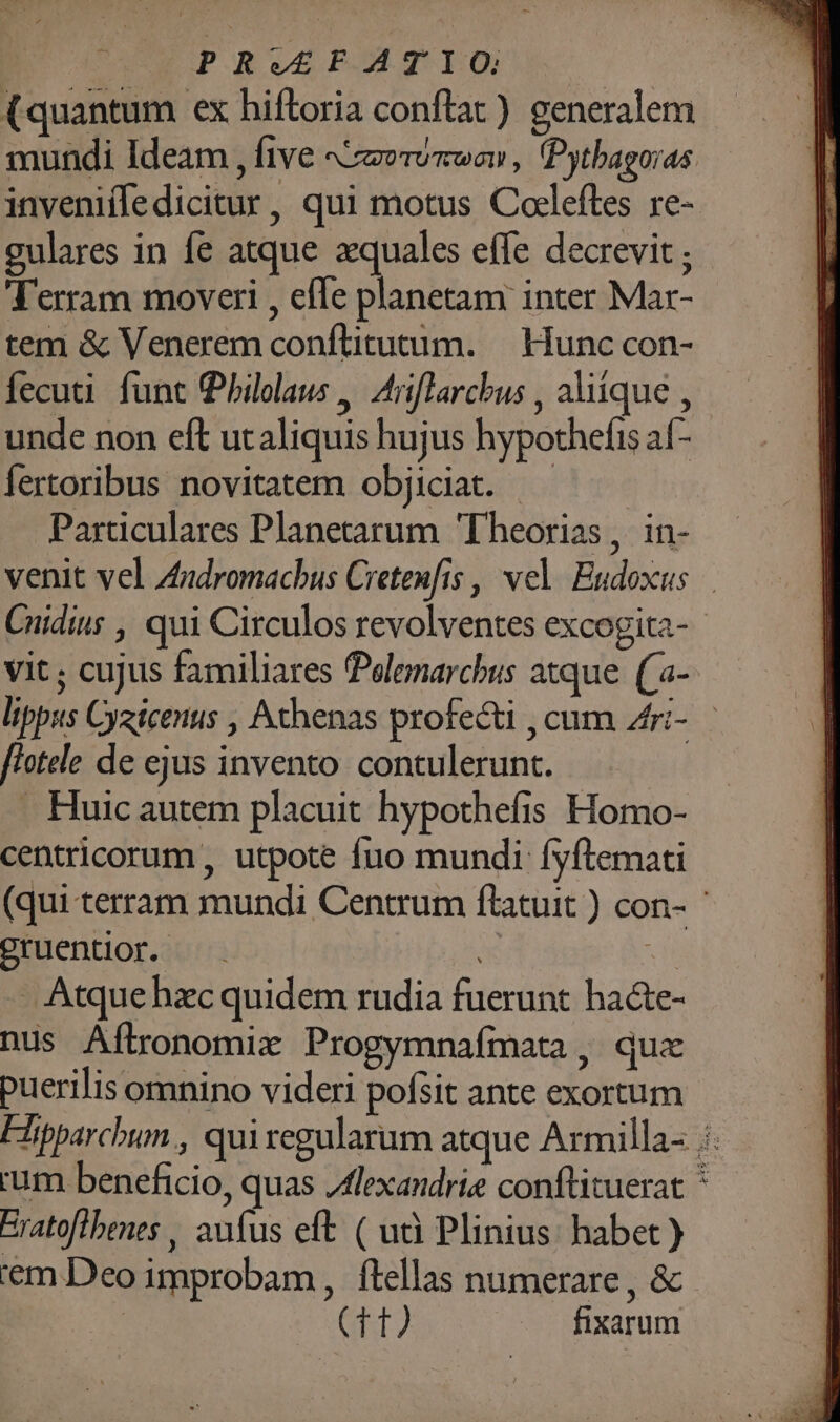 |^—— PRVEFATIO (quantum ex hiftoria conftat) generalem mundi Ideam ; five A AIO TU TCWOII , (Pythagoras. invenifledicitur, qui motus Coleftes re- gulares in fe atque xquales effe decrevit ; Terram moveri , efle planetam inter Mar- tem &amp; Venerem conftitutum. — Hunc con- fecuti. funt Philolaus , Ariflarcbus , aliique , unde non eft utaliquis hujus hypothefis af- Íertoribus novitatem objiciat. |^. Particulares Planetarum Theorias, in- venit vel Zudromacbus Cretenfis , vel Eudoxus. Cuidins , qui Circulos revolventes excogita- vit; cujus familiares Pelenarchus atque. (a- lippus Cyeicenus , Athenas profecti , cum Zri- flotele de ejus invento contulerunt. . Huic autem placuit hypothefis Homo- centricorum , utpote fuo mundi fyftemati (qui terram mundi Centrum ftatuit ) con- gruentior. —. : di . Atque hzc quidem rudia fuerunt ba&amp;te- nus Aflronomix Progymnafmata, quz puerilis omnino videri pofsit ante exortum Fipparchum , qui regularum atque Armilla- :. ium beneficio, quas Jlexandrie conftituerat * Eratoftbenes , aufus eft ( uà Plinius: habet) em Deo improbam , flellas numerare , &amp; ! NP, fixarum