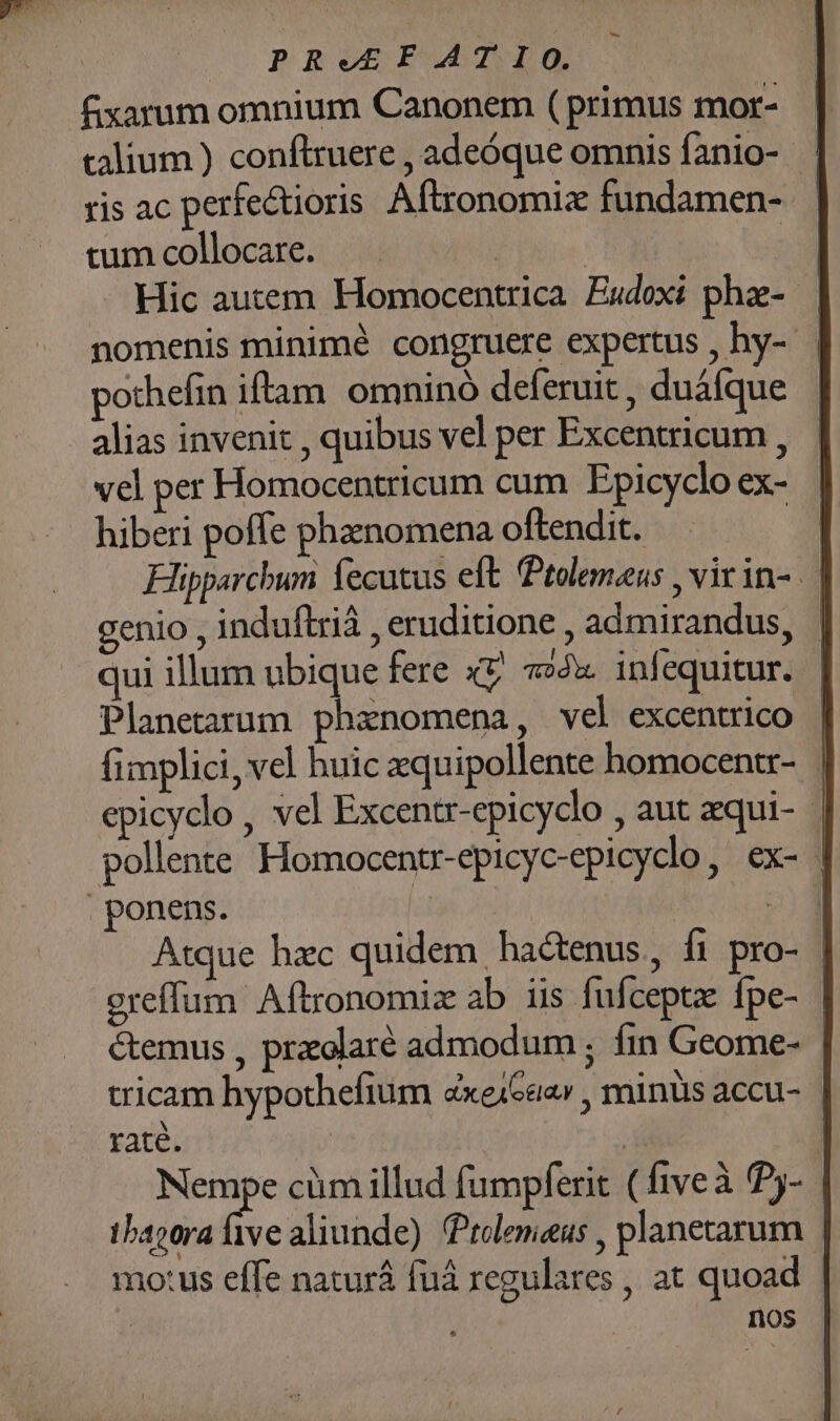 PRe£FATIO. fxarum omnium Canonem (primus mor- — calium ) conflruere , adeóque omnis fanio- ris ac perfectioris Aftronomix fundamen- tum collocare. | | Hic autem. Homocentrica. Eudoxi phz-- nomenis minimé congruere expertus , hy-- pothefin iftam. omninó deferuit , duáfque alias invenit , quibus vel per Excentricum , vel per Homocentricum cum Epicyclo ex- hiberi poffe phaenomena oftendit. Hüpparcbum fecutus eft Ptolemaeus , virin- genio , induftrià , eruditione , admirandus, qui illum ubique fere xv. x. infequitur. Planetarum phanomena, vel excentrico fimplici, vel huic zquipollente homocentr- epicyclo , vel Excentr-epicyclo , aut zqui- - pollente Homocentr-epicyc-epicydlo, ex- | ponens. e 22b4 2) Atque hzc quidem hactenus, fi pro- oreffum Aftronomiz ab iis fufceptz: fpe- &amp;emus , praolaré admodum ; fin Geome- tricam hypothefium «xeiGaav , minüis accu- raté. | | | Nempe cim illud fumpferit ( fiveà P5- tbapora ive aliunde) Ptolemaeus , planetarum mo:us effe naturá fuá regulares , at quoad | nos