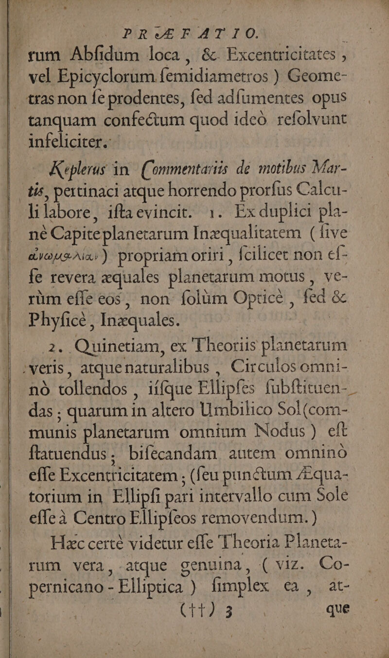 / (PU GE FAT IO. à » rum Abfidum loca, &amp;. Excentricitates ; vel Epicyclorum femidiametros ) Geome- | trasnon Íe prodentes, fed adfumentes opus tanquam confectum quod ideó. refolvunt infeliciter. | -— Keplerus in. Commentariis de. motibus Mar- tis, pertinaci atque horrendo prorfus Calcu- lilabore, iftaevincit. :. Exduplici pla- né Capiteplanetarum Inzqualitatem (five ayousAia:) propriam oriri , fcilicet non ef- fe revera quales planetarum motus , ve- rüm effe eos, non folüm Optice , fed &amp; Phyficé , Inzquales. ! 2. Quinetiam, ex 'Theoriis planetarum | ;veris, atquenaturalibus , Circulos omni- nó tollendos , iííque Ellipfes fubfütuen- das ; quarum in altero Uimbilico Sol (com- munis planetarum omnium Nodus) eft | flatuendus, biíecandam autem omnino | effe Excentricitatem ; (feu punctum 7Equa- torium in. Ellipfi pari intervallo cum Sole effeà Centro Ellipfeos removendum. ) Hic certé videtur effe Theoria Planeta- | rum vera,.atque genuina, ( viz. Co- | pernicano-Elliptica ) fimplex ea, at- UL dos que à