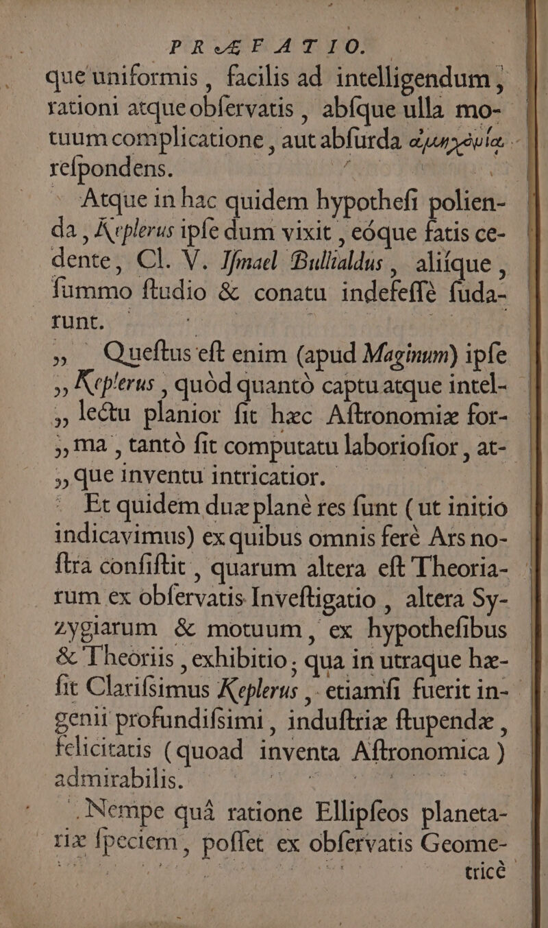 PRVEEBATEOY | que uniformis , facilis ad intelligendum, | tium complicatione , aut abfurda Zuwaeuíac .- | refpondens. - | MAUOEL. NL * Atque in hac quidem hypothefi polien- da , Aeplerus ipíe dum vixit , eóque fatis ce- dente, Cl. V. Jfmael Bullialdus ,. alifque , fummo ftudio &amp; conatu indefeffé fuda- CEU VERA cdd 2 8 deb » Queftus eft enim (apud Maginum) ipfe. | » Arp'erus , quód quantó captuatque intel- 5» le&amp;u planior fit hzc Aftronomiz for- ,, ma , tantó fit computatulaboriofior, at- | » que inventu intricatior. . Et quidem dux plané tes funt ( ut initio indicavimus) ex quibus omnis feré Ars no- fira confiftit , quarum altera eft 'Theoria- | rum ex obfervatis Inveftigatio , altera Sy- zygiarum &amp; motuum, ex hypothefibus &amp; 'Theoriis , exhibitio; qua in utraque ha-. | fit Clacifsimus Keplerus ,- etiamfi fueritin- | genii profundifsimi , induftrix ftupendz , felicitads (quoad inventa Aftronomica ) admirabilis. QUAS Lo api Nempe qui ratione Ellipfeos planeta- rix fpeciem, poffet ex obfervatis Geome--