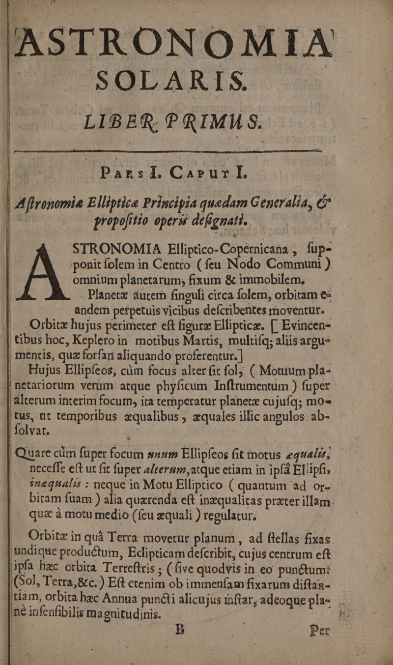 ASTRONOMIA. SOLARIS. LI8ER, PRIMMS.. |o Passi. Cruz | ZA [lropomia Elliptie Principia quedam Generalia, &amp; | propo[itio opers defignati. STRONOMIA Elliptico- Copétnicana , fup- iponit folem in Centro ( feu Nodo Communi ) omnium planetarum; fixum &amp; immobilem. — — . Planet autern finguli circa folem, orbitam e- -andem perpetuis vicibus defcribentes moventur. - Orbitz hujus perimeter eft fieurz Elliptice. [. Evincen- .| tibus hoc, Keplero in. motibus Martis, multifq; aliis argu- || mentis, qua forfar aliquando proferentur.] | |, . Hujus Ellipfeos, càm focus alter fit fol; ( Motuum pla- netariorum verüm atque phyficum Inftrumentum ) fuper | alterum interim focum, ita temperatur planetz cujufq; mo- [s ut temporibus zqualibus ; zquales illic angulos ab- lolvar. | | l | Quare cüm füper focum snum Ellipfeos fit motus equalzt; . neceffe e(t ut fit fuper a/terum,atque etiam in ipf4 El'ipfi, s12444l55 : neque in Motu Elliptico ( quantum ad or- bitam fuam ) alia quzrenda eft inzqualitas przter illam. qua à motu medio (feu equali ) regulatur. Orbitz in quá Terra movetur planum , ad flellas fixas 'undique productum, Ecipticam defcribit, cujus centrum eft - ipfa hac orbita Terreftris ; (ive quodvis in eo pun&amp;um: (Sol, Terra,&amp;c.) Eft etenim ob immenfamfixarum diftaa- |diam, orbita bec Annua pun&amp;ti alicujus inftar, adeoque pla* .. he infenfibilis magnitudinis. - : | | b VN Peso