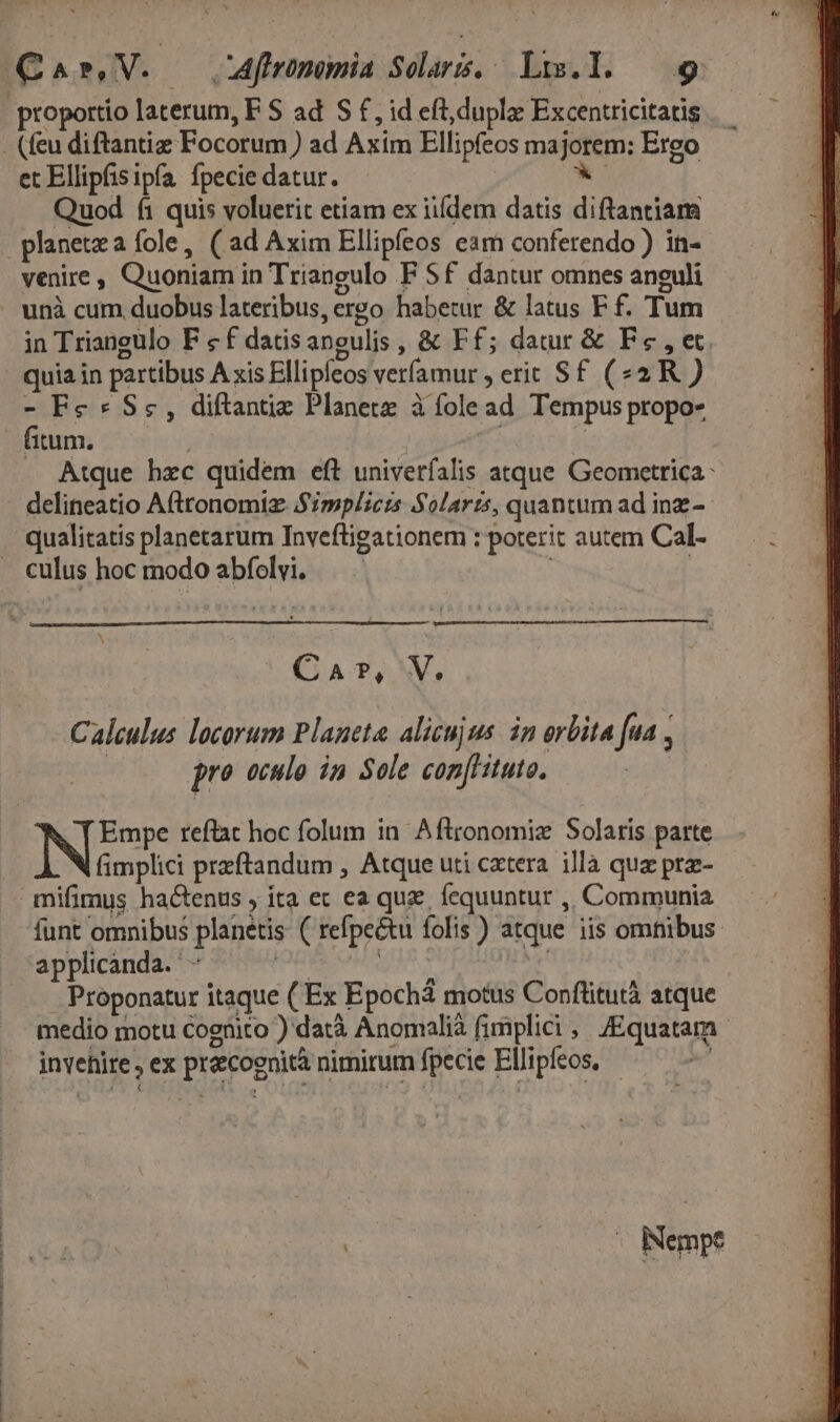 proportio laterum, F S ad S £, id eft,duplae Excentricitatis et Ellipfisipfa fpecie datur. Quod fi quis voluerit etiam ex iiíí[dem datis diftantiam planetea fole, (ad Axim Ellipfeos eam conferendo ) in- venire , Quoniam in Triangulo F Sf dantur omnes anguli in Triangulo F «f datisangulis , &amp; Ff; datur &amp; Fc , et quia in partibus A xis Ellipfeos veríamur ; erit Sf (42 R ) - Fe* Sc, diftantie Planete à fole ad Tempus propo- fitum. ; 1 Atque hzc quidem eft univerfalis atque Geometrica: delineatio Afttonomiz Simplicrs Solaris, quantum ad inz.- culus hoc modo abfolvi. N Ca?,V, Calculus locorum Planeta alicujus. in orbita [ua , pro oculo in Sole com[Hituto. Empe reflat hoc folum in. Aftronomiz Solaris parte fimplici przftandum , Atque uti cxtera. illà quz prz- mifimus haCtenus , ta ec ea quz, fequuntur ,, Communia funt omnibus planetis ( refpectu folis ) atque iis omnibus applicanda. - KGICOHTOTR | — Proponatur itaque ( Ex Epochá motus Conflitutà atque medio motu Cognito ) datà Anomalià fimplici, JEquatam invehire , ex praecognità nimitum fpecie Ellipfeos, :