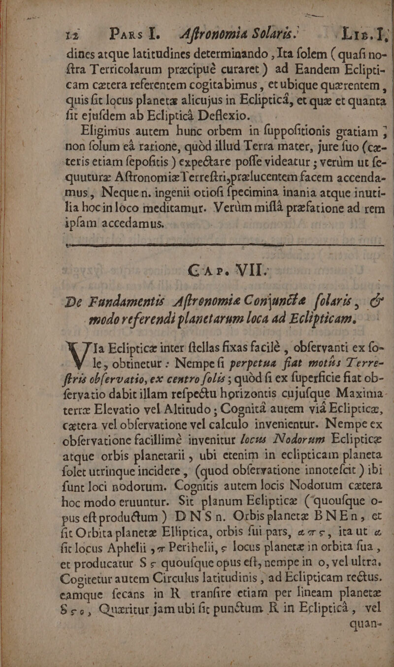 ENS T 12. Pass. Mffronomia Sol; 0 Yas.]] dines atque latitudines determinando , Ita folem ( quafi no- ftra Terricolarum pracipué curaret) ad Eandem Eclipti- cam cztera referentem cogitabimus , et ubique quxrentem , | quis fit locus planeta alicujus in Eclipticá, et quz et quanta. fit ejufdem ab Eclipticà Deflexio. S Eliginius autem hutc orbem in füppofitionis eratiam ; non folum e&amp; ratione, quód illud Terra mater, jure fuo (c- teris etiam fepofitis ) expectare poffe videatur ; verüm ut fe- quuturz Aftronomiz Terreftriyprelucentem facem accenda- - mus, Nequen. ingenii otiofi fpecimina inania atque inuti- - lia hocinloco meditamur. Verüm miflà przfatione ad rem ipfam accedamus. | GA Pe. VII. De Fundamentis. Aflrenomie Conunéte | [olaris , E modo referendi planetarum loca ad Eclipticam. Vi a Eclipticz inter ftellas fixas facilé , obfervanti ex fo- .. V. le, obtinetur : NNempefi perpetua fiat motis Terre- fíüris ob[ervatio, ex centro folis ; quód fi ex fuperficie fiat ob- feryatio dabit illam refpectu horizons cujufque Maxima- tere Elevatio vel Altitudo ; Cognita autem vià Eclipticz, catera. vel obfervatione vel calculo invenientur. Nempe ex . obfervatione facillime invenitur Joc ZNodorum Ecliptice atque orbis planetarii , ubi etenim in eclipticam planeta folet utrinque incidere ,' (quod obfervatione innoteícit ibi. funt loci nodorum. Cognitis autem locis Nodorum cztera hoc modo eruuntur. Sit planum Ecliptice. (quoufque o- pus eft produ&amp;dum ) D N $ n. Orbisplanete BNEn, et fit Orbita planetz Elliptica, orbis fui pars, «€, itaut « fit locus Aphelii ;7 Perihelii, e locus planeta in orbita fua , et producatur S &amp; quoufque opus eft, nempe in o, vel ultra. Coeitetur autem Circulus latitudinis ; ad Eclipticam re&amp;tus. eamque íecans in R tranfire etiam per lineam planeta $c,, Quxritur Jam ubi fic punctum KR in Eclipticà , vel | quan- |