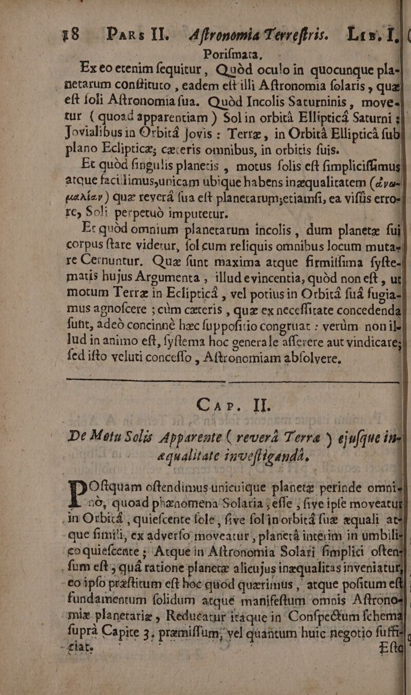 p 18 PansIL Affronomia Terreftris. Law. I, | Porifmata, ! . Exeoetenim fequitur, Q.uód oculo in quocunque pla- . netarum conflituto , eadem elt illi A ftronomia folaris , quay eft íoli Aftronomia fua. Quód Incolis Saturninis , move- tur ( quozd apparentiam ) Solin orbità Ellipticá Saturni s] Jovialibusin Orbitá Jovis : Terrz, in Orbità Ellipticà fub| plano Eclipticz; cz:eris omnibus, in orbitis fuis. I Et quód fingulis planetis , motus folis eft fimpliciffimus| | atque facilimus;unicam ubique habens inzqualitatem (Zyo« paAzr) quz reverá fua eft planecarum;etiamfi, ea vifüs erroe rc, Soli perpetuó im putetur. ls E: quód omnium planetarum incolis , dum planete fui| corpus ftare videtur, fol cum reliquis omnibus locum mutas | re Ceinuntur. Quz funt maxima atque firmilfima fyfte- matis hujus Argumenta , illud evincentia, quód non eft , ut motum Terrz in Eclipticá , vel potiusin Orbitá fuá fugia- mus agnofcere ; cm cxteris , quz ex neceffitate concedenda futt, 2deà concinné hzc fuppofirio congrua: : verüm nonil lud in animo eft, fyflema hoc generale afferere aut vindicate; fed ifto veluti conceffo , Aftronomiam abfolvere, Car. II. De Metu Solis Apparente ( revera Terra ) ejufque i : aequalitate inve[Heanda, D T oftendimus unicuique planetz perinde omnis À. 56, quoad pharaomena Solaria ; effe ; five ipfe moveatul .in Orbid , quiefcente fole , five fol'inorbitá fuz equali ats que fimili, ex adverfo moveatur , planetà intérim in umbili: coquiefcente ; Acque in Aftronomia Solari fimplici often . fum eft; quá ratione planete alicujus inzqualitas inveniatut -eoápfo prafticum eft hoc qüod quzrimus , atque pofitum el fundamentum folidum atqué manifeftum omois Aftrono mix planetariz , Reducatur itáque in. Confpe&amp;tum fchemi fuprà Capite 3, pramiffum; vel quatum huic negotio fü -£tate : j ^W! AME à Are