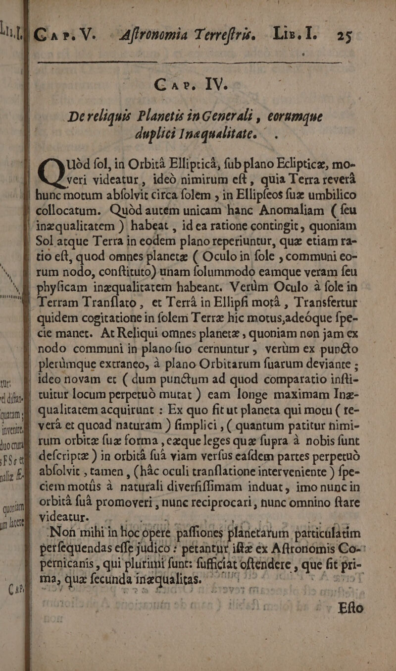 ——— Cav. IV. De reliquis Planetis in Generali , eorumque duplici Inaqualitate, .— T Uód fol, in Orbità Ellipticà, fub plano Ecliptice, mo- E Q videatur, ideó nimirum eft, quia Terra reverà f hunc motum abfolvit circa folem ; in Ellipfeos fuz umbilico | collocatum. Quód autém unicam hanc Anomaliam ( feu | inzqualitatem ) habeat , id ea ratione contingit , quoniam | Sol atque Terra in eodem plano reperiuntur, quz etiam ra- | tio eft, quod omnes planete ( Oculo in fole , communi eo- | rum nodo, conftituto) unam folummodo eamque veram feu | phyficam inzqualitatem habeant. Verüm Oculo à fole in | Terram Tranflato, et Terrá in Ellipfi motà , Transfertur | quidem cogitatione in folem Terrz hic motus,adeóque fpe- f cie manet. Ac Reliqui omnes planete , quoniam non jam ex E nodo communi in planofuo cernuntur, verüm ex puncto | plerümque extraneo, à plano Orbitarum fuarum deviante ; | ideo novam et ( dum punctum ad quod comparatio infli- | tuitur locum perpetuó mutat ) eam longe maximam Inz- qualitatem acquirunt : Ex quo fit ut planeta qui mou ( re- e | difare Quam i | of ( te e ! verà et quoad naturam ) fimplici , ( quantum patitur nimi- iom rum orbita fuz forma , ezqueleges quz fupra à nobis funt qua. defcripue ) in orbità fuà viam verfus eafdem partes perpetuo . abíolvit , tamen , (hàc oculi tranflatione interveniente ) fpe- ' ciem motüs à naturali diverfiffimam induat, imo nunciin | orbità fuà promoveri , nunc reciprocari , nunc omnino ftare , videatur. 3A ipee Pus M. RETI Se uA . :Non mihi in Hoc opere paffiones planetarum particülatim | perfequendas effe judico : pétantur ilte ex Aftronomis Co-: , pemicaris , qui plurimi funt: füfficiat oftendere , que fit pri- me quefenmdaiequaius. 77 £flo