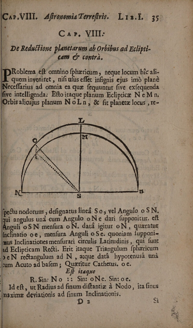 | vu | Ca», VIII: |. De Reductione planetarum ab Orbibus ad Eclipti- cam € contrà, y Roblema eft omnino fphericum , neque locum bic ali- quem inyeniret , nifi ufus effet infienis ejus imó plané five intelligenda: Efto itaque planum Eclipiice N eM n. Orbis alicujus planum N oL n, &amp; fit planetz locus , te- NmUCRINUUTMÁE  [fpe&amp;u nodorum , defienatus lineá S o ; vel Angulo o $ N. ui angulus und cum Angulo o Ne dari fupponitur. eft euli oS N menfura o N. datá igitur oIN , quaratur Inclinatio oe, menfura Anguli o Se. quoniam fupponi- Imus Inclinationes menfurari circulis Lacitudinis , qui funt I Ecipicam Re&amp;i. Erit itaque Triangulum fpharicum | eN re&amp;angulum ad N , atque datà. hypotenusà unà zum Acuto ad bafem ; Quaritur Cathetus. o e. AN | Eft itaque R.Sin: No :: Sin: oNe. Sin: oe. |maximz deviationis ad finum Inclinationis.