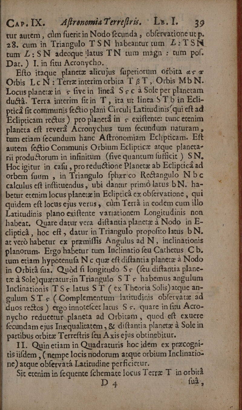 - Car.IX. — Affronomia Terrefltris, ^ Lu.1. — 39 tur autem , clim fueritin Nodo fecunda , obfervatione ut p. 28. cum in Triangulo TSN habeanturtum. £L: TSN. | tum L: SIN adeoque latus TIN tum magn : tum pof. Dart. ) I. in fitu Acronycho. | Efto itaque planetz alicujus fuperiorum orbita ec a Orbis Lc N : Terrz interim orbita T 2T, Orbis Mb N. | Locusplaneimin e fivein line S &amp; c à Sole per planetam du&amp;à. Terra interim fitin T , ita ut linea S T b in Edli- pticá fit communis fe&amp;tio plani Circuli Latitudinis qui eft ad. ! Eclipticam re&amp;us ) pro planet in « exiftente: tunc etenim. | planeta eft reverá Acronychus tum fecundum naturam, | tum etiam fecundum hanc Áftronomiam Eclipticam. Eft | autem fe&amp;io Communis Orbium Ecliptice atque planeta» rii produ &amp;orum in infinitum (five quantum fufficit) SN, ! Hoc igitur in cafu , proreductione Planete ab Eclipticá ad -orbem fuum , in Triangulo fphzrico Re&amp;tangulo N bc - calculus eft inflituendus , ubi dantur primó latus bN. ha- | betur etenim locus planet in Eclipticà ex obfervatione , qui quidem eft locus ejus verus , cüm Terrà in eodem cum illo | Latitudinis plano exiftente vaxiationem Longitudinis non habeat, Quare datur vera. diftantia planetz à Nodo in E- | cliptich, hoc eft , datur in Triangulo propofito latus b N. at veró habetur ex przmiffis Angulus ad N , inclinationis | planorum. Ergo habetur tum Tnclinatio feu Cathetus. C b. tum etiam hypotenufa N c quz eft diftantia planetz à Nodo in Orbità (ua. Quód fi longitudo S« (feu diftantia plane- | t à Sole)quaratursin Triangulo S T € habemus angulum Jnclinationis T S e latus S T ( ex Theoria Solis)atque an- | gulum S T « ( Complementum latitudinis obfervata ad |! duos retos ) ergo innotefcet latus S &amp;. quare in fitu Acro- nycho reducetur. planeta ad Orbitam , quod. eft exuere | fecundam ejus Inzqualitatem , &amp; di(tantia planetz à Solein | partibus orbitae Terreftris feu A xis ejus obtinebitur. II. Quinetiam in Quadraturis hoc idem ex przcogni- tis iifdem , (nempe locis nodorum atque orbium Inclinatio- ne) atque obfervatà Latitudine perficietur. | Sit etenim in fequente fchemate locus Terre T. in orbi D4 2of9,