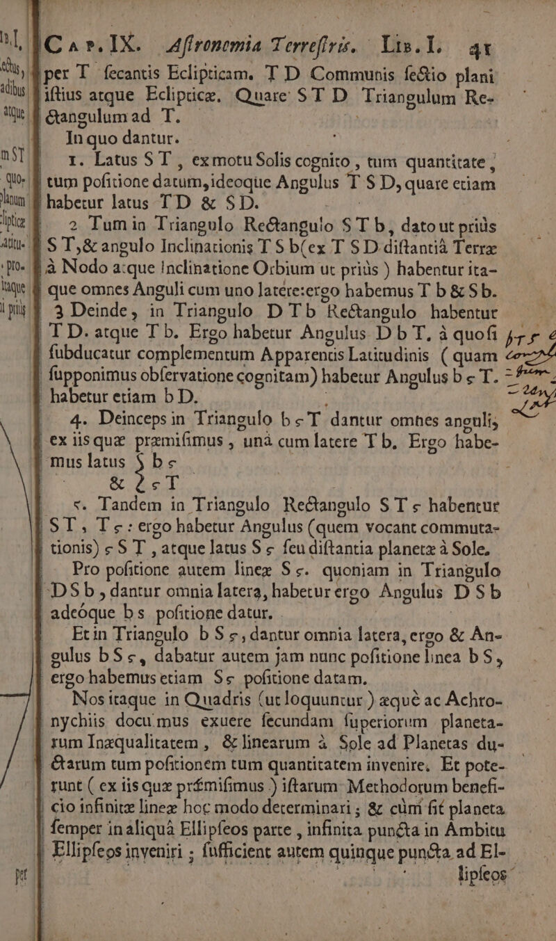 iC ^ ». IX. Affronemia Terreftris, — Vis.Y,.— ax iper T fecantis Eclipticam. T D Communis fe&amp;io plani Wf &amp;angulumad T. In quo dantur. m$] I. Latus ST , ex motu Solis cognito , tum quantitate; f tum pofitione datum, ideoque Angulus T S D, quare eciam lium. habetur latus TD &amp; SD. | liti 2 Tumia Triangulo Re&amp;anguio S T b, dato ut priis Ati. 8 S T,&amp; angulo Inclinationis T S b(ex T S D diftantià Terra o. $.à Nodo a:que inclinztione Orbium ut priàs ) habentur ita- Q* &amp; que omnes Anguli cum uno Jatere:ergo habemus T b &amp; $ b. | 3 Deinde, in Triangulo D Tb Rectangulo habentur | T D. atque T b. Ergo habetur Angulus D b T. à quofi | fubducatur complementum Apparends Latitudinis ( quam | fupponimus obfervatione cognitam) habetur Angulus b « T. : habetur etiam b D. | 4. Deincepsin Triangulo b c T dantur omnes anculi; | exiisqua pramifimus , unà cum latere T b. Ergo habe- | mus latus ) Ds | EC &amp; cT ..*. Tandem in Triangulo Rectangulo S T « habentur | ST, Te: ergo habetur Angulus (quem vocant commuta- tionis) c S T , atque latus S « feu diftantia planetx à Sole, |. Pro pofitione autem lines Sc. quoniam in Triangulo DS b , dantur omnia latera, habeturereo Angulus DS b adeoque bs. pofitione datur. . | | Etin Trianeulo b S &amp;, dantur omnia latera, ereo &amp; An- | gulus bS c, dabatur autem Jam nunc pofitione linea b S, ergo habemus etiam Se pofitione datam. Nos itaque in Quadris (ut loquuntur ) 2qué ac Achro- | nychiis documus exuere fecundam fuperiorum | planeta- | xum Inzqualitatem , &amp; linearum à. Sole ad Planetas du- . runt ( ex iis quz prfmifimus ) iftarum: Methodorum benefi- | cio infinitz linez hoc modo determinari ; &amp; cüni fit planeta | femper inaliquá Ellipfeos parte , infinita puncta in Ámbitu ; Ellipfeos inveniri ; fufficient antem quinque pun&amp;a ad EI- | | agn lipleos