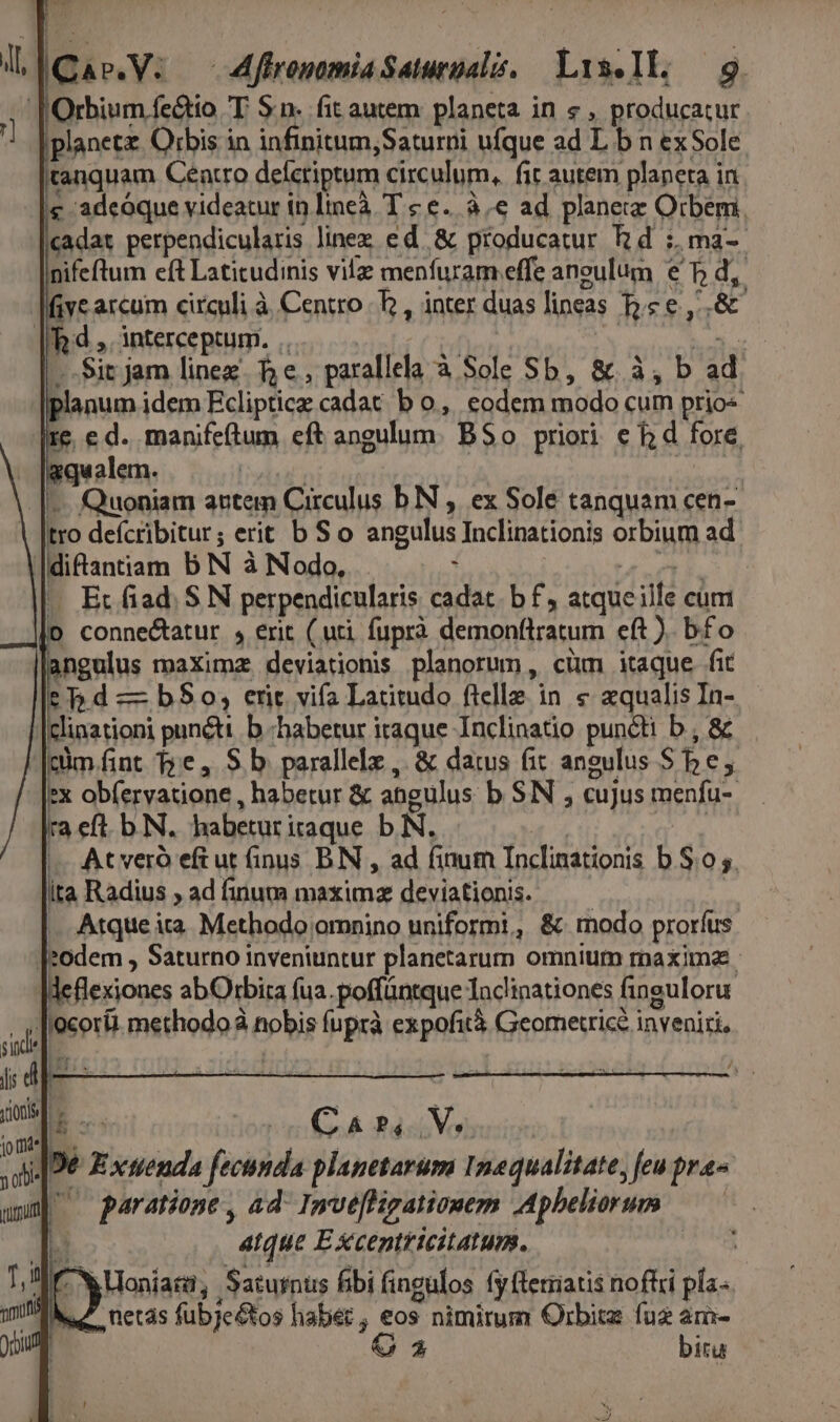 NI V lQas.V: —ffromomia Saturialó. Lis.Il: 9 [ Orbium fe&amp;tio T. Sn. fit autem: planeta in « , producatur iplanetz. Orbis in infinitum,Saturni ufque ad L b n ex Sole tanquam Centro defcriptum circulum, fit autem planeta in - [e adeoque videatur in lineà. T £ €... à € ad planecz Orbem. xadat perpendicularis linez ed. &amp; producatur Rd :, ma-- nifeftum eft Latitudinis vile menfuram effe aneulum € T d, |Miye arcum circuli à Centro | b , inter duas lineas b.e e ,..&amp; | d ,. interceptum. ..- | WW —..Sit jam linex. 5e, parallela à Sole Sb, &amp;. à, b ad planum idem Ecliptice cadat b o, eodem modo cum prio« Ire e d. manifeftum eft angulum. BS o priori e f; d fore, . |gqualem. | | | |... Quoniam actem Circulus b N , ex Sole tanquam cen- tro deícribitur; erit b S o angulus Inclinationis orbium ad |diftantiam b N à Nodo, : | 225212 ||. Ec fiad. S N perpendicularis cadat. b £, atqueille cum |o connectatur , erit ( uti. fuprà demonflratum eft ). b£o um maXimz deviationis planorum, cüm itaque fit — hd — b$0o, erit vifa Latitudo ftelle in € aqualis In- |clinationi punti. b «habetur iraque Inclinatio puncti b , &amp; |cüm fint T»e, S b. parallele , &amp; datus fit angulus She, 3 obfervatione , habetur &amp; angulus b SN , cujus menfu- ra efl. b. N. habetur iraque b N. | qi. ( At veró eftut finus BN , ad finum Inclinationis b S.0 5. ita Radius ; ad finum maximz deviationis. — — .. Atque ia. Methodo omnino uniformi, &amp;. modo prorfus ]2odem , Saturno inveniuntur planetarum omnium maxima. lleflexiones abOtbira fua. poffüntque Taclinationes finguloru T'ocorii. methodo nobis fuprà expofità Geometrice. inveniri, | er : i IE. Jon CAP; hun .[De Exnenda fecunda planetarum 1mequalitate, feu pra- d ^ paratione, ad- Imvefligationem Apheliorum ——— Li atque E Xxcentricitatum. Wo M X oniari, Saturnus bibi fingulos fy fterriatis noftri pla. ; H ; LL . da aic: etas fubje&amp;tos habec , eos nimirum Orbitz fuz am- $ bitu