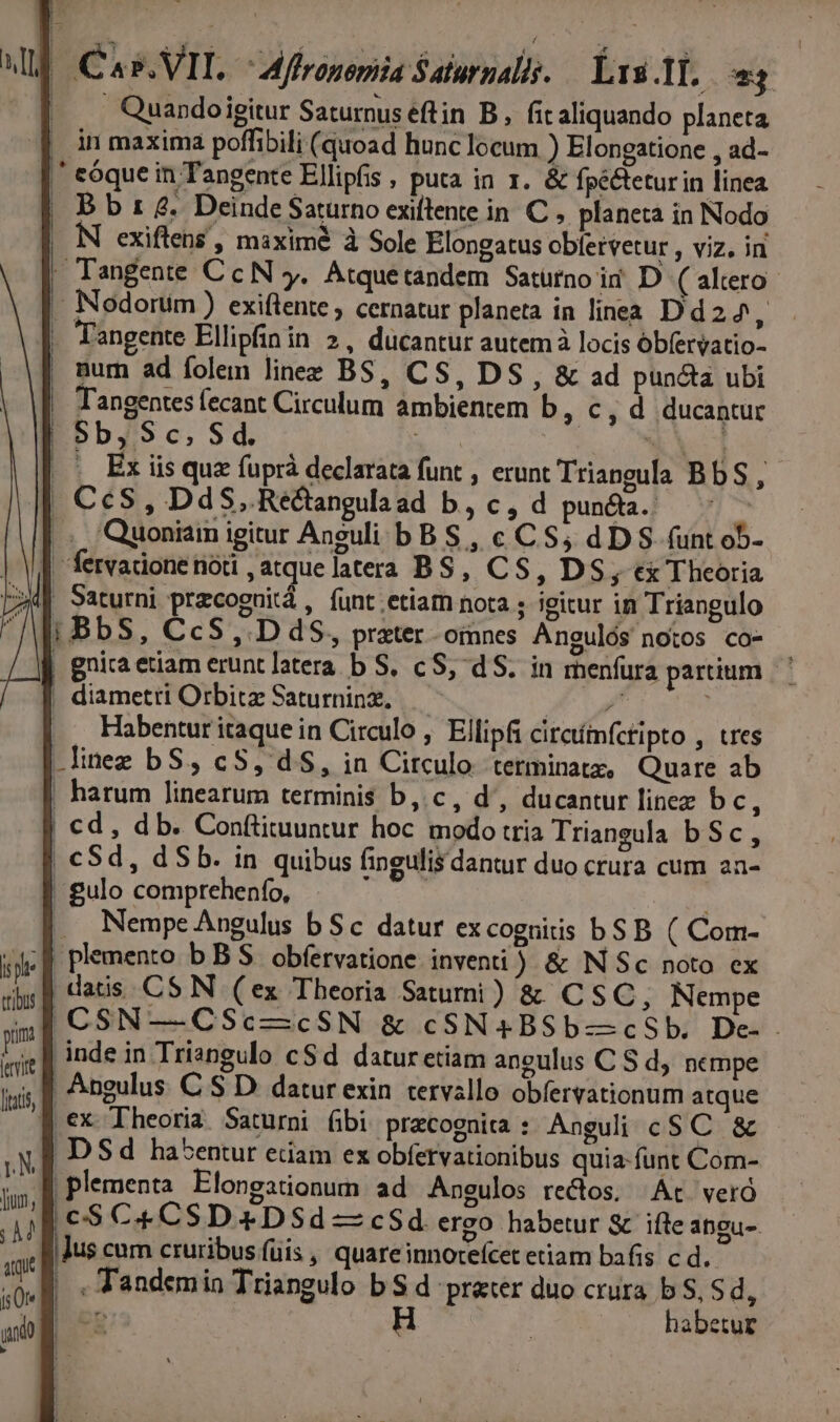 t]L | Cas. VIT. Mflronemiia Salurnalis. — Lu T1. Ll |... Quandoigitur Saturnus eftin B, fit aliquando planeta [in maxima poffibili (quoad hunc locum ) Elongatione , ad- |' cóque in Tangente Ellipfis , puta in 1. &amp; fpéctetur in linea | B b t £. Deinde Saturno exiftente in C ,. planeta in Nodo exiftens , maxime à Sole Elongatus obfetvetur , viz. in |! Tangente CcN y. Atquetándem Saturno ii D ( altero . Nodortüim ) exiftente, cernatur planeta in linea Dd2z^4, . Fangente Ellipfinin 2, ducantur autem à locis óbfervatio- | mum ad folem linee BS, CS, DS, &amp; ad puncta ubi - Tangentes fecant Circulum ambientem b, c , d ducantur | $b, Sc, Sd. hor CM. es TU |. Ex iis que fuprà declarata funt , erunt Triangula BbS, | CcS, DdS, Réctangulaad b, c, d puncta. — ^ |. Quoniam igitur Aneuli bBS , c CS; dDS funt ob- | fervadone nod ,atquelatera BS, CS, DS, ex Theoria p» Saturni przcoguitá , funt.etiam nota ; igitur in Triangulo WE BbS, CcS ,. D dS, prater omnes Angulós notos co- | gnira etiam erunt latera b S, cS, dS. in menfura partium | diametri Orbitz Saturninz, P ape .. Habenturitaquein Circulo, Ellipfi circtímfctipto , tres .lineg bS, cS, d$, in Circulo terminatz, Quare ab | harum linearum terminis b, c, d', ducantur linez b de | cd, db. Conftituuntur hoc modo tria Triangula b Sc, | €Sd, d Sb. in quibus fingulis dantur duo crura cum an- | gulo comprehenfo, - ) |... Nempe Angulus b Sc datur excognitis bSB ( Com- «de E plemento b BS obfervatione inventi ) &amp; N Sc noto cx | datis C$ N (ex Theoria Satumi ) &amp; CSC, Nempe |CSN—CSc-—cSN &amp; cSN4BSb—cSb, De-— inde in Triangulo cSd daturetiam aneulus C S d nempe | Angulus C S D. datur exin tervallo obíervationum atque | €x Theoria Saturni fibi precognita : Anguli cS C. &amp; |. DSd habentur etam ex obfervationibus quia-funt Com- |plementa Elongationum ad Angulos rectos; At veró |€$S C4 CSD 4 DSd —cSd ergo habetur &amp; ifte angu-. Jus cum cruribus füis , quareinnoteícet etiam bafis c d. | . Tandemin Triangulo b S d prater duo crura b S, Sd, | cp habetur