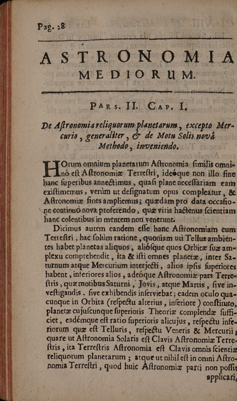 Pag. 8 AS TRON OM LA MEDIORUM- P^ns.IL| Car. L De Affronomia reliquarum planetarum , excepto. Mer- curia , generaliter , &amp; de Motu Solis pová Methodo , imveniendo. 5 CN Orum omnium planetarum Aftronomia: fimilis omnis H25 Aflronomie Terreflri, ide&amp;que non illo. fine hanc fuperibus anne&amp;imus , quaí: plane neceffariam eam exiftimemus , verüm ut defignatum opus compleátur , &amp; A ftronomiz. fines ampliemus; quzdàm pro data occafio- .ne continuo nova proferéndo , que viris hactenus fcientiam hanc colentibus in mentem non venerunt. | Dicimus autem candem effe hanc Afttonomiam cum Tenefiri , hac folium ratione , quoniam udi Tellusambien- tes habet planetas aliquos, alióíque quos Otbitz fux am- plexu comprehendit , ita &amp; ifti omnes planetz, inter $a- turnum atque Mercurium interjecti , alios ipfis fuperiores habent , interiores alios , adeóque Aftronomiz pars Terre« flris , quz motibusSaturni , Jovis , atque Marcus , five in- veftigandis , five exhibendis inferviebar; eadem oculo qua- cunque in Orbita (refpe&amp;u alterius , inferiore ) conftituto, planetz cujufcunque fuperioris Theoriz complendz fuffi- ciet , eadémque eft ratio fuperioris alicujus , refpectu infe- riorum quz cft Telluris, refpe&amp;u Veneris &amp; Mercurii quare ut Aftronomia Solaris eft Clavis Aftronomiz Terre- ftris , ita Terreftris Aftronomia eft Clavis omnis fcientia reliquorum planetarum ; atque ut nibil eft in omni A ftro- nomia Terreftri , quod huic Áflronomiz part non poffit applicari,