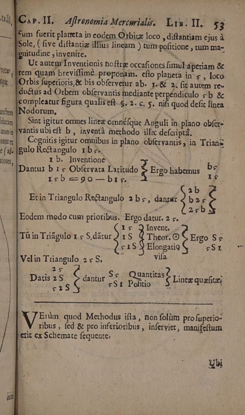 guitudine , invenire. . Utautemr'Inventionis fioflrg occafiones fimul aperiam &amp; j|rem quam breviffimé. preponam. efio planeta in: € , loco [Orbis fuperioris, &amp; bis obfervetur ab. I-&amp; 2; fit autem re«- ductus ad Orbem obfervantis mediante perpéüdipulo e ak compleatur figura qualistft. s. 2. c, $. nifi quod defit linea. nim |Nodorum, - i nl i. | : dup| Sintigitur omnes linez omnéfgue Apguli in. plano obfet- wma |vantisubieft b , inventà methodo illic defcriptá, | j T | Cognitis ieitur omnibus in plano obíervantis, in Ttiane e(a-|gulo Rectangulo zxbes — ^ d Mr tion, | 1b. Inventiione. |. C S id . |Dantu1 b 1 € Obtfervata Latitudo : Ergo habemus ?* Isb z-go-— bris. id. I | ib Etin Triangulo Rectangulo 2b &amp;, dantur 4 ba 9 2sb | Eodem modo cum prioribus. Erco datur. 2 «. B. ic JQinvent . 1 |TüinTrzágulox sS dátur) rS Q4 Theor. O Ergo S5 | | s 1$ Y ElongatiQ sSt | Velin Triangulo 2 « S. vifa 27€ nd. , ned o a aue £6 Quantitas6,. 2 Datis2S ^ »dantur ^? [——. Linez quafitzi itio * c1 S | «S I Pofiti : dii | | 1 [ Eràm. quod Methodus ifta , non folüim pro fuperio- | ribus, fed &amp; pro inferioribus , inferyiet, manifeftum 'etit ex Schemate fequente. : Usi