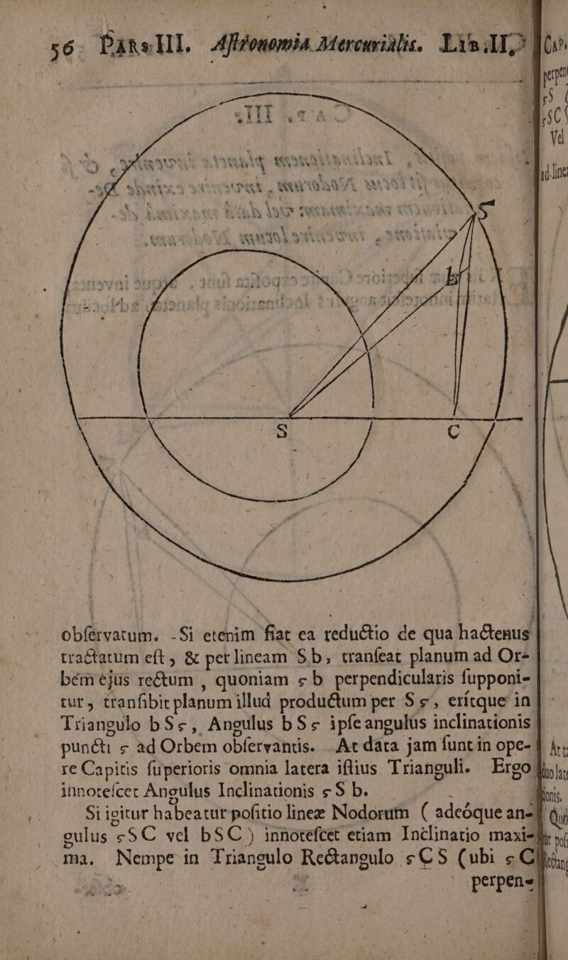 P E ————— HM . ws m * 1 ? v -  b» À - pos IN S AUS TRLICAMID «eme ST msi IM Y RAS ! WV DA ESEES &amp; dS X 1 3 i 55, AA PP type i MOS MOA. $0 fA A SM CC 2iy4« 4A) S 2 PAS UNAM xu ew, s 9 | I4 bi * t1 x y e b ; tel XOULTN Fev Cet |  P ^ X4 K V XA 4 y SANA (Sig àAMC a dr qs | 4 1  ent es m rs ] $n ? SGAM 3 -LIYV TR LL obíervatum. -Si etenim fiat ea reductio de qua hactenus. tra&amp;tatum eft ; &amp; pet lineam Sb, tranfeat planum ad Or-. bémejüs re&amp;um , quoniam c b perpendicularis fupponi- tur, tranfibit planum illud productum per $ €, erítque in. Trangulo bSe, Aneulus b Sc ipfeangulus inclinationis: punéti &amp; ad Orbem obfervands. . Ac data jam funtin ope- | k.. re Capitis fuperioris omnia latera iflius Trianguli. Ergo lui. innoteícec Angulus Inclinadionis s $ b. à Wir. Si ieitur habeatur pofitio linee Nodorum ( adeóque an-; linez Nodorum ( adeóque an-d qj eulus «$C vel bSC ) innotefcet etiam Inclinatio maiz I ví ma. Nempe in Trianeulo Re&amp;argulo £C S (ubi « Clio; | » bra | | perpen« V ^w w EI