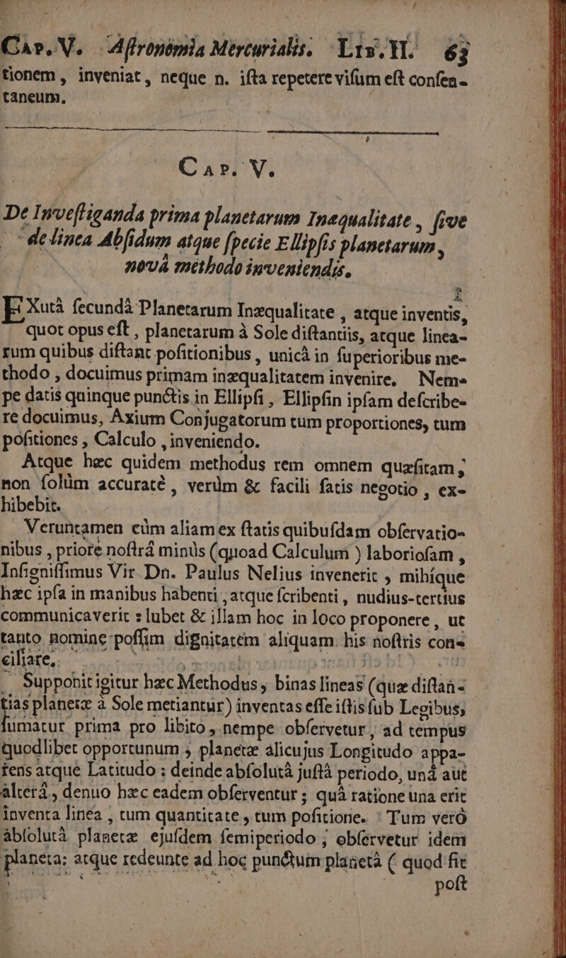 BE : «1 pn ; pit, Cas. V. A flronérsia Mircurislis. Lis.Yl. — 63 tionem , inveniat, neque n. ifta repetere vifum eft confen. taneum., Car. V. De Inve[Higanda prima planetarum Inequalitate , five | Welinca Abfidum atque fpecie Ellipfis planetarum , nová methodo imveniendis. | | | b E Xutá. fecundá Planetarum Inzquaálitate atque inventis, quot opus eft , planetarum à Sole diftantiis, atque Jinea- rum quibus diftant pofitionibus , unicà in fuperioribus me- thodo , docuimus primam inzqualitatem invenire, Neme pe datis quinque punctis in Ellipfi , Ellipfin ipfam defcribe- re docuimus, Axium Conjugatorum tum proportiones, tum pohitiones , Calculo , inveniendo. Atque hec quidem methodus rem omnem quazfitam ; non folüm accuraté , verdm &amp; facili fatis necotio , ex- hibebit. Veruntamen cüm aliam ex ftatis quibufdam obfervatio- nibus , priore noflrd minis (quoad Calculum ) laboriofam , Infigniffimus Vir Dn. Paulus Nelius invenerit , mihíque hzc ipfa in manibus habenri , atque fcribenti , nudius-tertius communicaverit s lubet &amp; illam hoc in loco proponere , ut tanto pomine-poffim dignitatem aliquam. his noftris con« eifare, à con ali condis by s .. Supporit igitur hzc Methodus , binas lineas (quz difta - tias planeiz à Sole metiantur) inventas effe iflis (ub Legibus; umatur prima pro libito , nempe obfervetur , ad tempus quodlibet opportunum , planete alicujus Longitudo appa- tens atque Latitudo ; deinde abífolutà juftà petiodo, unà aut alter , denuo hzc eadem obferventur ; quà ratione una erit inventa linea , tum quantitate , tum pofitiore. ^ Tum veró abíolutà planete ejufdem femiperiodo ; ob(ervetur idem planeta: atque redeunte ad hoc punctum plaaetà (. quod ps Pr ioo e : Sets