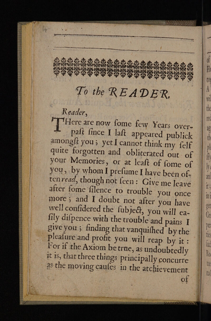 CG BP RRNA Re DET ORE BSS aes a) pAbeE RED eeS Eee esd cress See ee ree ee ss Z PETES e EST Sri mama 0s wie iu reba sdy tit 7 eT ie Ste Wise il ad SUS Oe Et POS Oh OL ihe be inte DW LLANE YE aku aneriea eaN NS rein ati dacapaninag tient. | Rie tet Ke Rory rh 4 PCR EEERE EL LS to td oo ow PPPOE RECS C EES EL EOE E To th READER, Reader, Here are now fome few ¥ears over. paft fince I laft appeared publick amongft you; yet I cannot think my felf quite forgotten and obliterated out. of your Memories, or at leaft of {ome of you, by whom] prefume I have been of. tenread, though not {een: Give after fome filence to trouble you once more ; and I doubt not after you have well confidered the fubjed, you will ea- fily difpence with the trouble and pains I give you 5 finding that vanquifhed by the pleature and profit you will reap by it: For if the Axiom be true, as undoubtedly it 1s, that three things Principally concurre in the atchieyvement of me leave ae