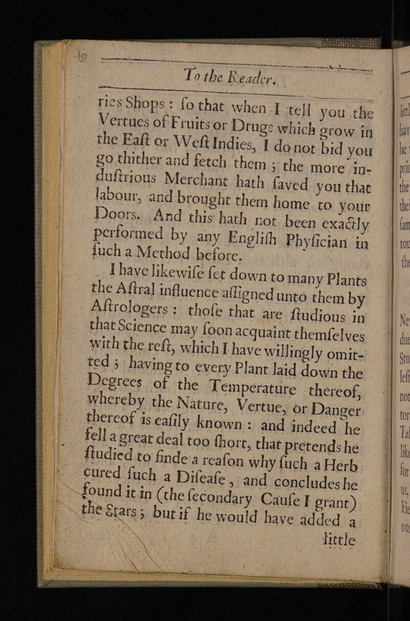 SELLS See Se Re RSI ER EEE he gS td a pe see: Ss ee == es eee ee eS Re ae see ey 2 Es kas A Pate Pa oat , ‘ . Seite ORS Oia en Eb Sees fee ag ee 2 bands Sg pad ee ee pee SESE EES MF So oe = eet an TPR ele aerate ee a rreaneteceradrtinerasr seamed tes este ag 0 the Reader ela NURI aad Shek RR ae rics Shops: fo that when T tell Vertues of Fruits or Drugs whic the Eat or We Indies, go thither and fetch then duftrious Merchant hat! labour, and brought them home to your Doors. And this hath rot been exaGly performed by any Englith Phyfician in fuch a Method before. : Ihave likewife fer down to many Plants the Aftral influence aligned unto them by | Aftrologers : thofe that are fudious in that Science may foon acquaint themfelves with the reft, which L have willingly omit- ted; having to every Plant laid down the Degrees of the Yemperature thereof, whereby the Nature, Vertue, or Danger thereof is calily known: and indeed he fell a great deal too fhort, that pretends he fiudied to finde a reafon why fuch a Herb cured fuch a Difeafe » and concludes he found it in (the lecondary Caufe I grant) the Stars; but if he would have added 3 little ° you the h grow in I donot bid you 1; the more in- 1 faved you that ae See ee