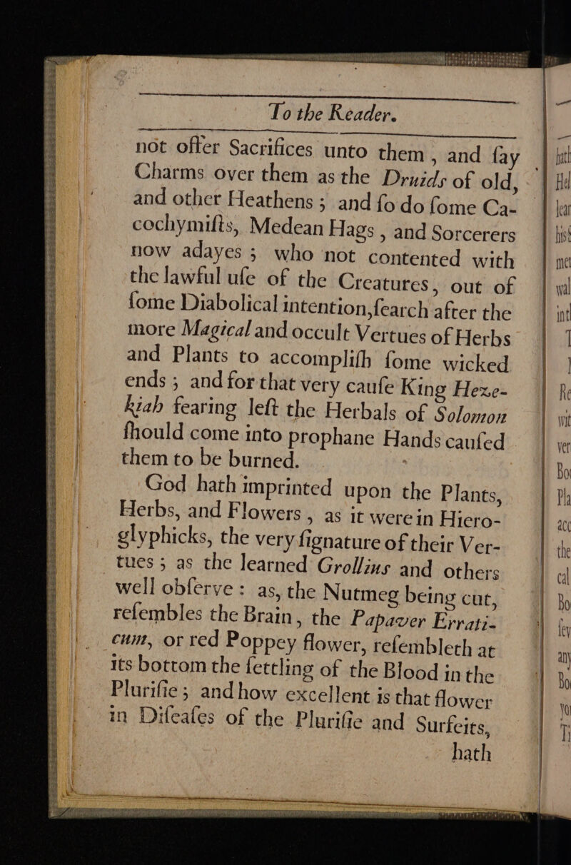 URNA ARMARU ato fctisiti séxaie in det m Pe AR ERT Hh Tae ae PR steer aie t A AARON SN TAH EE ib Bi pn PA OOH A el, te e333, ity 1 ie To the Reader. not offer Sacrifices unto them , and fay | hut Charms over them as the Druids of old, &lt; | Hd and other Heathens ; and {odo fome Ca- J la cochymifts, Medean Hags , and Sorcerers | hi now adayes ; who not contented with } ine the lawful ufe of the Creatures, out of | wl fome Diabolical intention, {earch after the more Magical and occult Vertues of Herbs ia and Plants to accomplifh fome wicked ; | ends ; and for that very caufe King Hexe- | kiah fearing left the Herbals of Solomon | fhould come into prophane Hands caufed them to be burned. : God hath imprinted upon the Plants, Herbs, and Flowers , as it werein Hiero- glyphicks, the very fignature of their Ver- tues 5 as the learned Grollins and others well obferve: as, the Nutmeg being cut, re{embles the Brain, the Papaver Errati- cum, or red Poppey flower, refembleth at its bottom the fettling of the Blood jn the Plurifie ; and how excellent is that Hower in Difeafes of the Plurifie and Surfeits, hath : evetrnns seprereraeers=spEseersters yeti te Terese 2s Ser srry ter Stree. RE Se ee ae ee See ee oe ee ae ee ee Se ee PE eee 2 Bt iat at PE Ss sete Sab ee we anne site te — we pO ‘ SPAS Da PR Pee Ss AE LS PERS EE See EEe S : NESE AR se emkins eae a Sr, erm: ; : a a a E98 1 A BANDA ASL SRS ABR MD ATR OR EPS ITA TRAE ORE STL AP TONY RAR nN TAGES TE SAPNA OLD REE ENT POUR AB OR a :