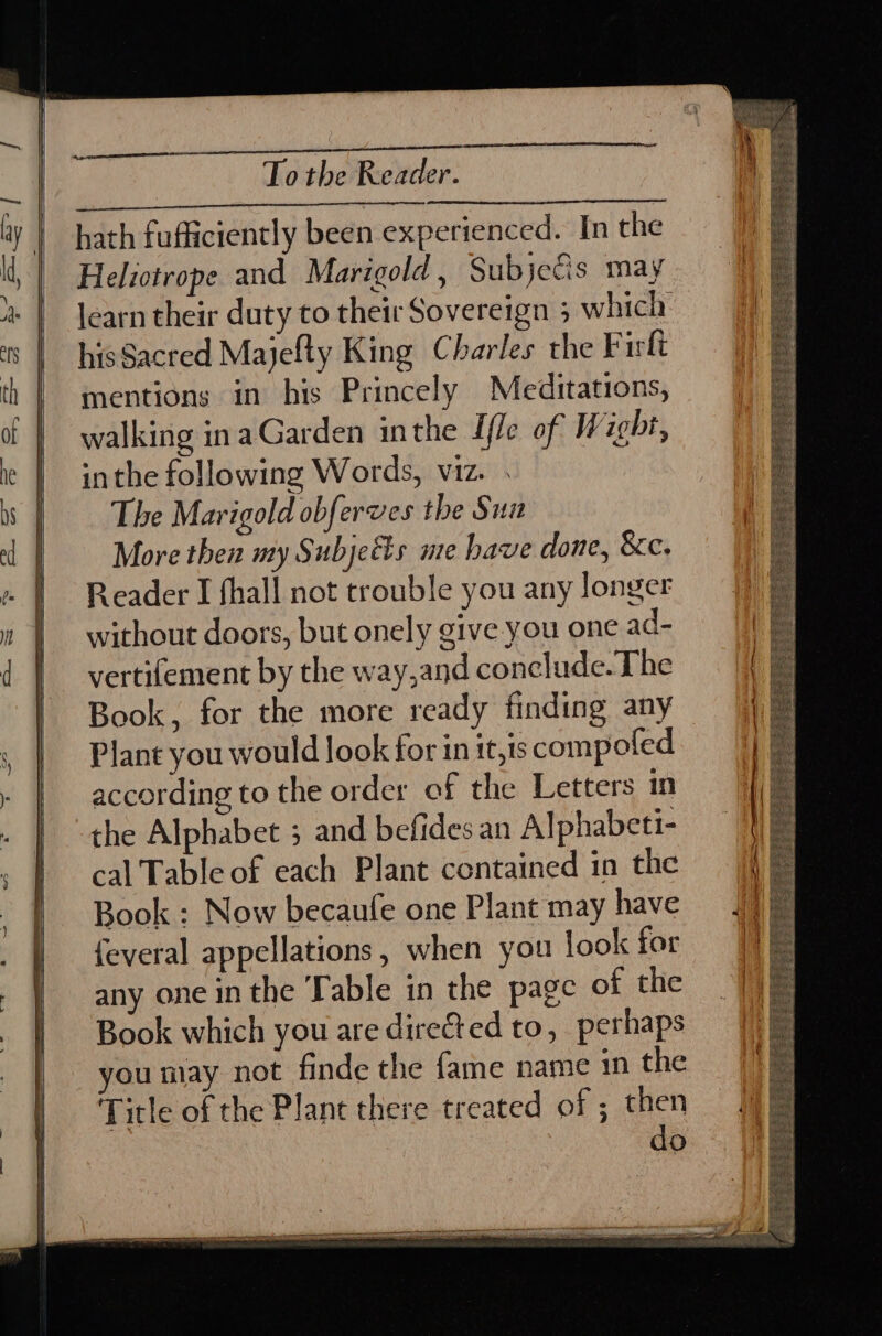 hath fufficiently been experienced. In the Helictrope and Marigold , Subje€is may hisSacred Majefty King Charles the Firlt mentions in his Princely Meditations, walking inaGarden inthe Ifle of Wicht, inthe following Words, viz. . The Marigold obferves the Sun More then my Subjects ue have done, &amp;c. Reader I hall not trouble you any longer without doors, but onely give you one ad- vertifement by the way,and conclude. The Book, for the more ready finding any Plant you would look for in it,1s compoled according to the order of the Letters in the Alphabet 3 and befides an Alphabeti- cal Table of each Plant contained in the Book : Now becaufe one Plant may have {everal appellations, when you look for any one in the Table in the page of the Book which you are directed to, perhaps you may not finde the fame name in the Title of the Plant there treated of ; then do
