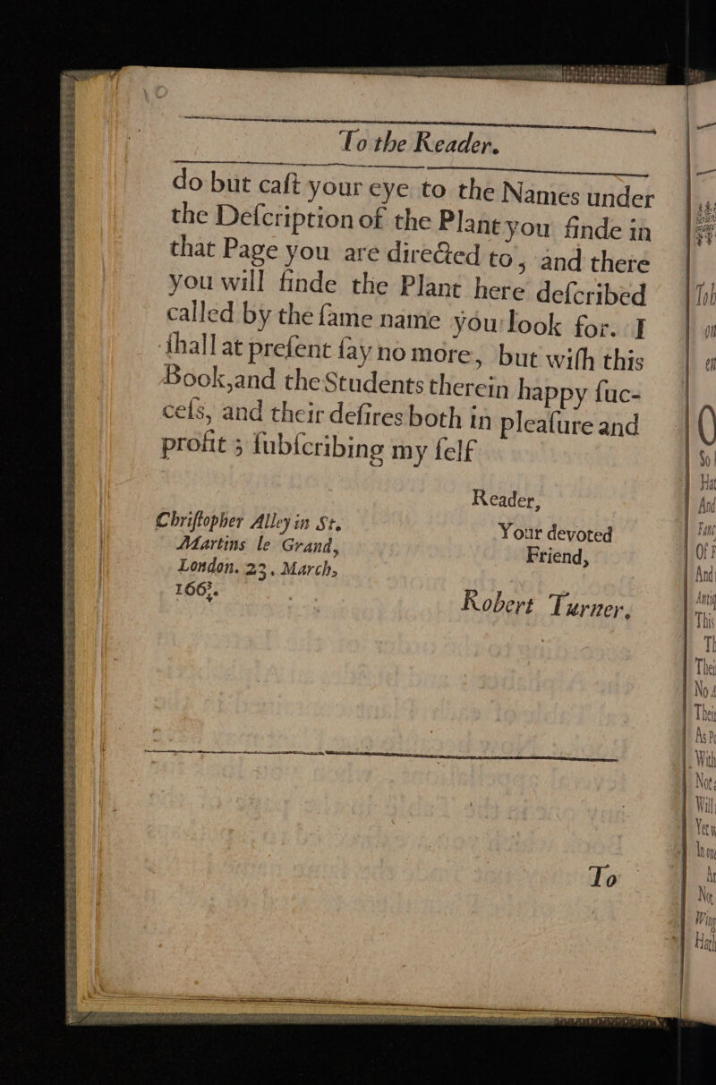 EVES et CESS PERE E Ree Sy Seba ee ee ae ae BSS hie SESE She Se PRS SEG A. pabeete bis euboet ieee Soe ge aedee hes: f To the Reader. do but caft your eye to the Names under the Defcription of the Plant you {nde mn that Page you are direGed to 5 and thete you will finde the Plant here deferibed called by the fame name yourlook for. I thallat prefent fayno mere, but wilh this Book,and the Students therein happy fuc- cels, and their defires both in pleafure and profit 5 fub{cribing my felf Reader, Your devoted Friend, Chriftopher Alley in St. Martins le Grand, London. 23. March, 166°. . 166} Robert Turner. PS SOEMELET ET See ees To — eS PANNE PT PALS AD I OBA ya SPR oNPPIF.Ae tor ae