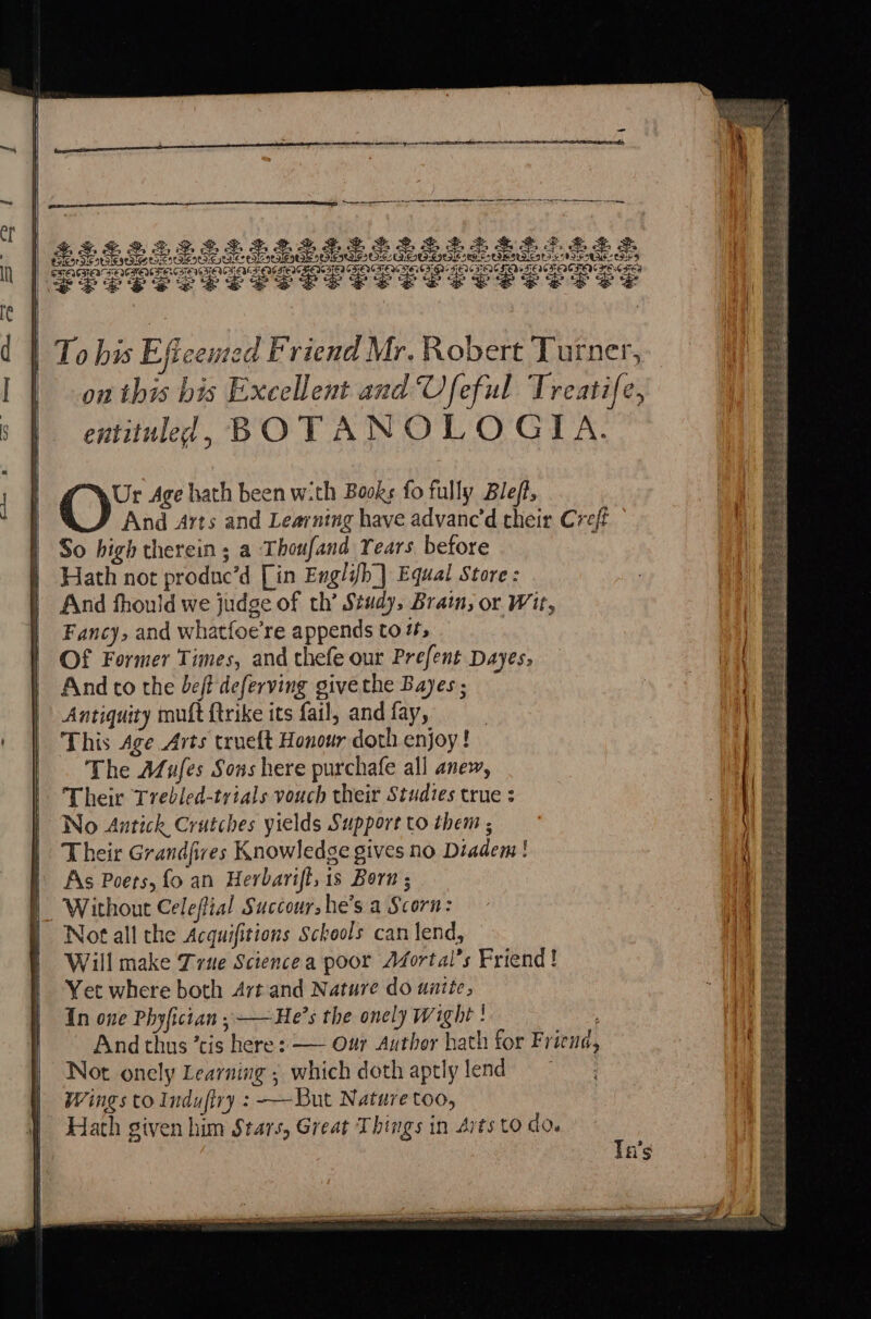 my % S&S ales Bead Ba ss Teceseee: re FEC SENGSEACS EWES EQGTEN TENG IED CDLERTED a3 “ 3 ‘* es SESS ES SS | To bis Eftcemed Friend Mr. Robert Turner, on this bis Excellent and Ufeful Treatife, entituled, BOTANOLOGIA. And to the beff deferving givethe Bayes ; Antiquity mutt {trike its fail, and fay, This Age Arts trueft Honour doth enjoy! The A/ufes Sons here purchafe all anew, Their Trebled-trials vouch their Studies true : No Antick Crutches yields Support to them ; Their Grandfires Knowledge gives no Diadem! As Poets, fo an Herbarift, is Born ; Without Celeffial Succour, he’s a Scorn: Not all the Acquifitions Schools can lend, Will make True Sciencea poor AZortal’s Friend! Yet where both Art and Nature do unite, In one Phyfictan , ——He’s the onely Wight ! And thus ’cis here : — Our Author hath for Friena, Not onely Learning ; which doth aptly lend Wings to Indufiry : —-But Nature too, Hath given him Stars, Great Things in Arts to do.