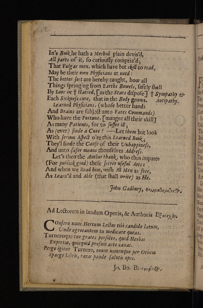 — eT eee MuPEa tet batedat ods pone MONEE Se ae aeeaudlaapeckyats. | ff Helyte ee lt ’ fee ti pepe tees. és — TLGNG. CU ae aaa ee earekiant eens In’s Book he hath a Method plain devis'd, All parts of it, fo curioufly compriz'd That Vulgar men, which have but skill co read, May be their own Phyfictans at need : The better fort are hereby taught, how all Things (pringing from Earths Bowels, fafely thall By Love or f Hatred, [asthe Stars difpofe] + Sympathy ep Fach Sickne/s cure, chacin the Body grows. Antipathy, Learned Phyficians, (whofe better hands And Brains are fubjeQ unto Fates Commands ) Who have the Fortune, fmaugre all their skill} Asmany Patients, for to fuffer il , As (ever) finde a Cure ! —-Let them but look With ferious Ajpect o're this Learned Book . They'l finde the Caufe of their Unhappine/s, And unto fafer meaus themfelves Addrefs. Let’s then the Author thank, who chus imparts (Por publich good) thefe fecret ufeful Arts : And when we Read him, with All Mén as free, As Learn’d and Able (that fhall write) as He. use Chen aeg eeti reo Songs Fiae shoe 4a 2p REA et BEPEE SELERER IE SE SEL 4 A5 SAK eine te See Folin Gadoury, Srna ucin Oy —— Ad Lectorem in laudem Operis, &amp; Authoris Be Cy cre nunc Hortum Leclor tibt candide letsm, Unde egrotantem tu medicare queas. Turncroque tuo grates perfolve, quod Herbas Expertus, quicquid profuit arte canat. Perge igitur Turnere, runm heimenque per Oxbein SpAarge Libris, raras pande (alutis Opes. ¢ 25h Ove jo. Bo. Bz TZ pO gia (Cay + eres get is Ft Se es SESE TSS HRSA POT ES OE SS CSS ee rt = pee &amp; eee, eee | RE oe ceiieaemmamemmiaaniant CALAN AENEID LOE ELIAS CARI NS TERETE PH A) SPV [Ornette Bee af saa 25S MER SEL ONE MIA WA INIA EOE OO HE CPI RNS TARE OP . eit bai