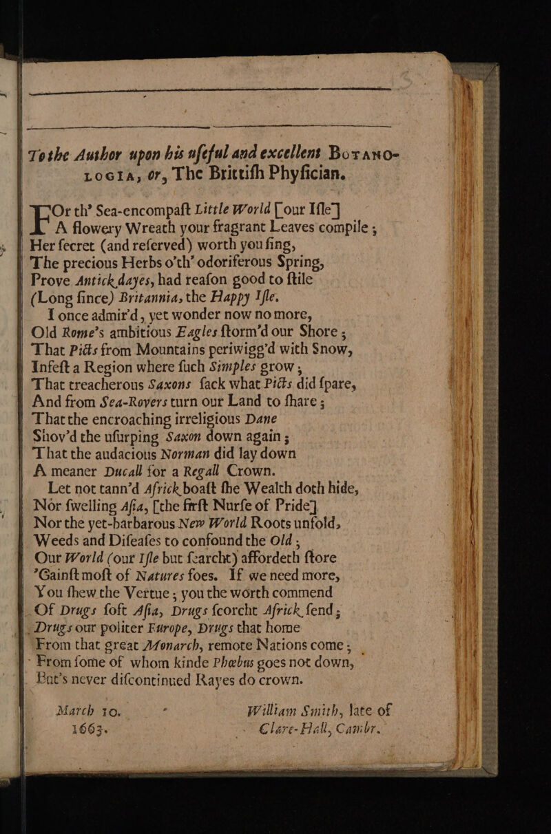 Or th’ Sea-encompaft Little World [our Ifle] A flowery Wreath your fragrant Leaves compile ; | Her fecret (and referved) worth you fing, | The precious Herbs o'th’ odoriferous Spring, | Prove Antickdayes, had reafon good to ftile | (Long fince) Britannia, the Happy Tle. | = Lonceadmir’d, yet wonder now nomore, | Old Rome’s ambitious Eagles {torm’d our Shore ; That Pitts from Mountains periwige’d with Snow, | Infeft a Region where fuch Simples grow , | That treacherous Saxons fack what Picts did {pare, And from Sea-Rovers turn our Land to fhare ; | Thatthe encroaching irreligions Dane | Shov’d the ufurping Saxon down again ; | That the audacions Norman did lay down | Ameaner Ducall for a Regall Crown. Let not tann’d Africk boaft fhe Wealth doth hide, Nor {welling Afia, [the firft Nurfe of Pride] Nor the yet-barbarous New World Roots unfold, | Weeds and Difeafes to confound the Old; _ Our World (our Ile but fearcht) affordeth {tore *Gainft moft of Natures foes. If we need more, | You thew the Vertue ; you the worth commend | Of Drugs foft Afia, Drugs fcorcht Africk fend ; Drugs our politer Europe, Drugs that home | From that great Afonarch, remote Nations come; _ | From fome of whom kinde Phebus goes not down, at's never difcontinued Rayes do crown. March to. : William Smith, late of 1663. Clare- Hall, Cambr.