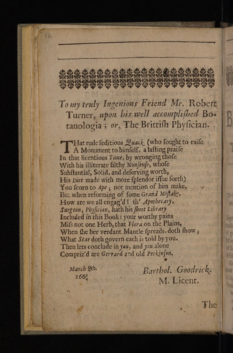 anastomoses, 0. -eleiufubele isis y SS ee eee a ty < asin ———~ —~.4 AGESET SS To my truly Ingenious Friend Mr. Robert | Turner, wpon bis well accomplifbed Bos tranologia; or, The Brictifh Phylician. SReERESSCLAS ERAT Se Se te Ses “Hat rude feditious Quack, (who fought to raife A Monument to himfelf, a lafting praife In that licentious Time, by wronging thofe Witch his illiterate filthy Nanfenfe, whofe Subftantial, Solid, and deferving worth, His Dirt made with more {plendor iffue forth) You {corn to Ape ; nor mention of him make, But when reforming of fome Grad Miftake. How are weallengag’d! th’ Apothecary, Surgeon, Phyfician, hath his (hort Library Included in this Book: your worthy pains Mifs not one Herb, that Flora on the Plains, When the her verdant Mantle fpreads, doth thow ; What Star doth govern each is told by you. Then lets conclude in you, and you alone Compriz’d are Gerrard and old Perkin{on. ®&amp; pers | eo: Burthol. Goodrick. | 166%. Pos . * M. Lucent. Se re See eo Ben eee at HS od