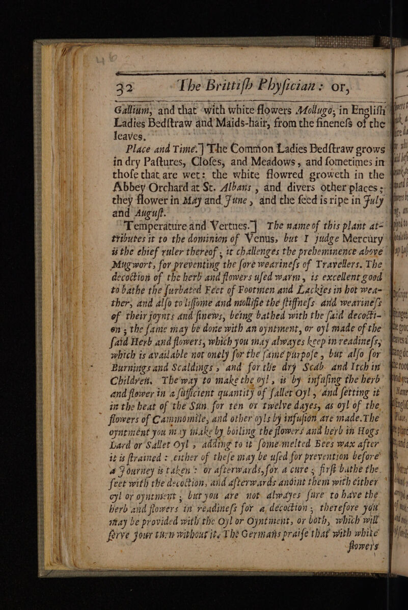 soi pws et Nee SRA DNATA SEP OM RETR LATO Fai a tonto te eNotes ed ACN se Hii aebe Aras sis : A i cain . ee eR ee = Se sera bese h | 32 The Brittifb Phyfician: or, sr se doestesobe sts tae Gallium, and that with white flowers AZollugo, in Enclifty } Ladies Bed{traw and’ Maids-hair, from the finenefS of the leaves, geile Place and Time.) The Common Ladies Bedftraw srows in dry Paftures, Clofes, and Meadows, and fometimes in | thofe that are wet: the white flowred groweth in the ¥ Abbey Orchard at St. Albans , and divers other'places - they flower in May and. June, and the feed is ripe in Fuly eee? and Augu/t. , | Temperature and Vertues.] The same of this plant at=' py) tributes it to the dominion of Venus, but I judge Mercury | i the ebief ruler thereof , tt challenges the prebemmmence above’ | Mugwort, for preventing the fore wearinefs of Travellers. The decoction of the herb and flowers ufed warm, is excellent good | to bathe the {urbated Feet of Footmen and Lackies in hot wea- Wp ther, and alfo toliffome and neollifie the ftiffne[s avd wearine/s | of their joynts and finews, being bathed with the [aid decoiti- } on; the fame may be done with an oyntment, or oyl made of the Ms {aid Herb and flowers, which you may alwayes keep in veadinefs, vs. which is available not onely for the fainé purpofe , bur alfo for Burnings and Scaldings » and for tie dry Scab. and Itch in Children. The way to make the oy! , as by infafing the herb and flower in a [ufficient quantity of {aller oy! , ‘and fetting it in the heat of the San. for ten or twelve dayes, as oyl of the | flowers of Camimomile, and other oyls by infufion are made.The | oyntiment you my tiake by boiling the flowers ant herb in Hogs Lard or Sallet Oyl , adding to it fome-melted Bees wax after it is trained : esther of thefe may be ufed for prevention before’ 4 Fourney is taken: or afterwards, for a cure s firft buthe the. feet with the decoction, and afterwards andint them with either oy! oy oyntnseyt , bet you are not almdyes fare to have the herb and flowers in readinefs for a, decoction , therefore yok | may be provided with the Oyl or Oyntiment, or both, whith will ny forve jour tan withourite The Germans praife that with white Bim flowers F Aa Finnie ee Orie rn tt mettre ia, aah nm ea MUM RAM RMReREEM Gao TR pr — ss = 2h Sas ts bes eee Sees FSZES SPER SHES S es TS SR AS SEALE EERSTE SE PIISE LAA SERS s RECA E SE SES PEeS