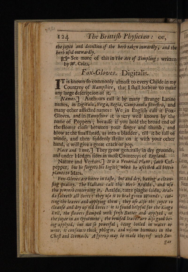 ity ene aid Teen CL ‘i a eee reT 1etPe lt pene te 7 ii Se ee 124 ‘The Brittifh Phyfician: or, I! Fhejuyce and: decottion of the herb taken inwardly and thal i herb ufed ourwardly. oo inst ; i gc See more of this in The Art of Simpling : written i! ; | Spy W. Coles: LB g RRA Higa BY | a | 4 i ) : as . Hg MEADOD 1 ae r sii Fox-Gloves. Digitalis. / Fe ‘ I hy is known fo'commonly ‘almoft to every Childe in my 3 Countrey of Hamp/hire, that 1 fhall forbear ‘to make | fi any large defeription of it. *- ty Names]! Authours call it by many ftrange' Latine | Names, as Digitalis) Virga, Regia, Campanula filveftre, and pe many other affected names: We in Englifh éallit! Fox: ge lage Gloves, andin Hamplhire it is very well’ known by the psiion name of Poppers! becaufe if you hold the broad end of toy theflower clofe between’ your finger ard thumb, and poiwhh blow at che fmallhead, as into a bladder’, till it bé full of pice do Winde, and then’ fuddenly {trike on’ it with “your other nal ou hand, ic will give’a Sreat crack or pop. | Payee nb pee PS Ses ES RESETS Sates Place and Time. They grow senerallyin dry grounds, pf \ and-under Hedges fides in moft'Countreys of Englands <=\ | Swi = oS. Natitre and Vertues)] It @ a Venerial Plant ssfaith Cults {Liie, pepper, but he forgets his Logitk’ when he aftribed all bitter Dates, plantsto Mars. ue asst crosace bolle Bihere 4 Fex-Gloves are bitter in tate, ‘hot and dry, baving'aclean= Situ fing quality.” The Ttalians call this Herb Aralda’, wand ule Nature this proverb concerning it, -Aralda,tutce piaghe falda;:Arals _ [filels, da falveth all Sores<°they ufe it toheal green yrounds’,: cut Wl gen) ting the leaves and-applying them, they ufe alfo cha juyce to Mlmsy éleanfe and dry up old Sores: it 43 found helpful for che Kings Wile Evil, the flowers fiamiped with frefh Butter and applyed 'y or With the juyeein an Oyntment’; the bruifed leavePare alfo good be~ Wii.) ing applyedy but moto powerful ; being boiled in water or Will wine, it confnmes thick: phlegm, and vifcous humours in the Be vice Chef and Stomacl. AJyrrup may be made thereof with Su- Eg ar Ss ai Spee HG ot Sp Ct EY es AR Sie SESS SF Ra ee ee Se - rs