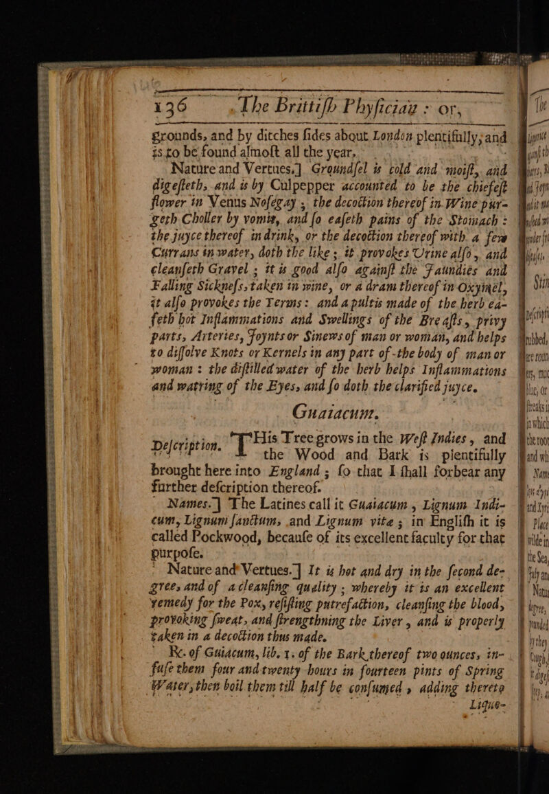 See Fig RO + Set RTE FREES Pee a (abe 2a et Pare? Se Sade PLES Ss oe a Ss sae aoe Tees ess coms ED OSS Se OS S2EL CEASE SES TAHA TAA: > + 2 cle ke yr aet eT, 136 The Brittifh Phyficiag > or grounds, and by ditches fides abqut London plentifilly; and is to be found almolt all che year, |. rp Nature and Vertues.] Groundfel ts cold and moift,. and digefteth, and is by Culpepper accounted to be the chiefeft flower in Venus Nofegay , the decoction thereof in. Wine pur= geth Choller by vomit, and [o eafeth pains of the Stomach : the juyce thereof indrink, or the decoction thereof with. a fev Currans in water, doth the like ; it provokes Urine alfo, and cleanfeth Gravel ; its good alfo againfi the Faundies and Falling Sickne{s,taken in wine, or a dram thereof in Oxyinel, it alfo provokes the Terms: and a pultis made of the herb ea- feth hot Inflammations and Swellings of the Bre afts, privy parts, Arteries, Foynts or Sinews of man or woman, and helps to diffolve Knots or Kernels in any part of -the body of manor woman : the diftilled water of the herb helps Inflammations and watring of the Eyes, and fo doth the clarified juyce. 4 Guaiacum. si ‘His Tree grows inthe Weft {ndies, and eh shi T the Wood and Bark is plentifully brought here into England ; fo that Ifhall forbear any further defcription thereof. cum, Lignum fanttum, and Lignum vite ; in Englith it is called Pockwood, becaufe of its excellent faculty for that purpofe. : : ' Nature and’ Vertues.] It hot and dry in the fecond de- grees and of acleanfing quality ; whereby it is an excellent yemedy for the Pox, refifting putrefaction, cleanfing the blood, provoking [weat, and flrengthning the Liver , and is properly gaken in a decoction thus made. _ Re. of Guiacum, lib. 1. of the Bark thereof two ounces, in- fufethem four and twenty hours in fourteen pints of Spring Ligue “ SS — ped pode fl AR q Meas § Stn Bae roun bes, mu ue, ot Bfteaks Biawbich B thetoo and wh BD Nem | Dy(cipt | |
