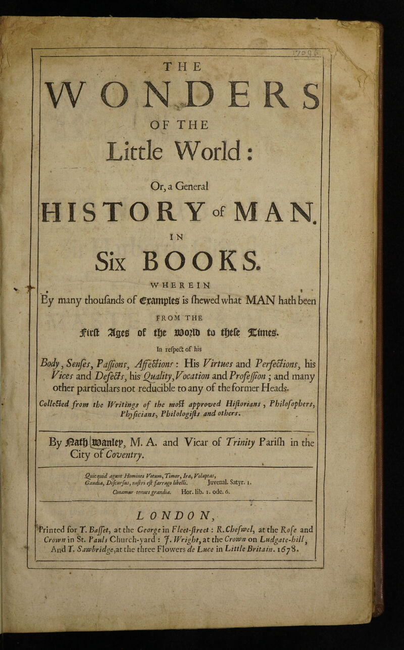 V,., Or^ a General Six BOOKS W H E R E I H Ey many thoufands of CjC^ntpUS! is fhewedwhat MAN hath been ' \ FROM THE of the a9o?iij to tljeft In refped of his Body 3 Senjes^ PaJJionr, AffeUionr : His Virtues and TerfeBions^ his , Vices and DefeBs^ his Quality, Vocation and ProfeJJion ; and many other particulars not reducible to any of the former Heads. ColleSled from the Writings of the moU approved Hifiorians , Philofophers, Fhyficians^ Pbilologijis and others. By M. A. and Vicar of Trinity Parifli in the City of Coventry, J^icijidd a^mt Homines Voinm^ 'Timor^ Ira, Tolaptas, Candia, Difcurfus, nofiri efi farrago Ubelli. Juvenal. Satyr, i. Conamnr tenues grandia. Hor. lib. i. ode, 6. L ONDO N, Printed for T.Bajfet, at the George in Fleet-flreet: KXheftvel, at the Rofe and Crown in St. Pauls Church-yard : J, Wright, at the Crown on Ludgate-hill ■ And r. S aw hr idge^at the three Flowers de Luce in Little Britain. i6jS» .4 '