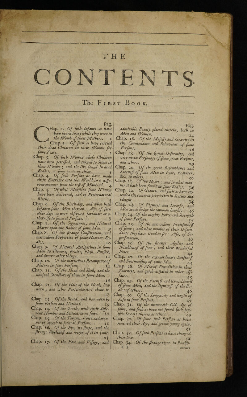 H E The First Book. Pag. sHap. I. Of fuch Infants as have been heard to cry while they were in the IVomb of their Mothers, i Chap. 1. Of fuch 04 have carried their dead Children in their IVombs for fome Tears. 2 Chap. Of fuch IVomen whofe Children have been fetrifed^ and turned to Stone in their IVombs ; and the like found in dead Bodiesy or fome parts of them. ^ Chap. 4. Of fuch Perfons as have made their Entrance into the IVorld in a diffe¬ rent manner from the ref of Mankind. 4 Chap. 5;. Of what Monfters fome IVomen have been deliveredy and of Preternatural Births. . e Chap. 6. Of the Birth-day, and what hath . befallen fome Men thereon : Alfo of fuch other days as were obferved fortimateoro- t her wife to fever al Perfons. 8 Chap. 7, Of the Signatures, and Matural Marks upon the Bodies of fome Men. g Chap. 8. Of the flrange Confitution, and marvellous Properties of fome Humane Bo¬ dies , J Q Chap. g. Of natural Antipathies in fome Men to Flowers, Fruits, f lefh, Phyfick, and divers other things. n Chap. 10. Of the marvellous Becompence of Nature tn fome Perfons^ 14 Chap. 11. Of the Head and Skull, and the unufual Stru^ure of theth in fome Men. 16 Chap. 12. Of the Hair of the Head, how worn ; and other Particularities about it. 18 Chap. i^. Of the Beard, and how worn by fome Perfons and Nations. i g Chap. 14. Of the Teeth, with their diffe¬ rent Number and Scituation in fome. -20 Chap. I Of the Tongue, Voice, and man¬ ner of Speech in fever al Perfons, 21 Chap; 16. Of the Eye, its fhape, and the firange livelinef and vigor of it in fome. Chap. 17. Of the Face and Vifage, and Pag.' admirable Beauty placed therein, both in Mtn and IVomen. 2 4 Chap. 18. Of the M^ajefly and Gravity in the Countenance and Behaviour of fome Perfons. 26 Chapi i'g. Of the fignal Deformity, and very mean Perfonage of fome great Perfons, and others. 2g Chap. 20. Of the great Refemblance and Likenefi of fome Men in Face, Features, • &c. to others. < Chap. 21. Of the Heart; and in what man- It hath been found m fome Bodies. ^ 2} Chap 2 2. Of Gy ants, and fuch as have ex¬ ceeded the common proportion in Stature and Height, , Chap. 2^. Of Pigmcys and Dwarfs, and JHen much below the common height. ^5 Chap. 24. Of the mighty Force and Strength of fome Performs. j Chap. 25. Of the marvellous Fruitfulnef offome ; and'what number of their Defen¬ dants they have lived to fee: Alfo, of Su- perfatation. ^5 Chap. 26. Of the fir ange Agility and Nimblenefi of fome , and their yponderful Feats. Chap. 27. Of the extraordinary Swiftnefi and Footmanfhip of fome Men. 44 Chap. 28. Of Men of Expedition in thetr journeys, and quick difiatch in other Af f^irs. 45 Chap. 2g. Of the Fatnefi andUnwieldineJI ^ offome Men, and the light nefi of the Bo¬ dies of others. 4^ Chap. 3 o. Of the Long&vity and length of Life in fome Perfons. 47 Chap. 31. Of the memorable Old Age of fome, and fuch a<> have not found fuch fen- fib le Decays therein as others.', ^g Chap. 32. Of fome fuch Perfons as have renewed their Age, and grown young again. 51 Chap. ^ Of fuch Perfons as have changed their Sex. ^ ^ Chap. ^4. Of the fir ange rigor in Punijh- a 2 ments