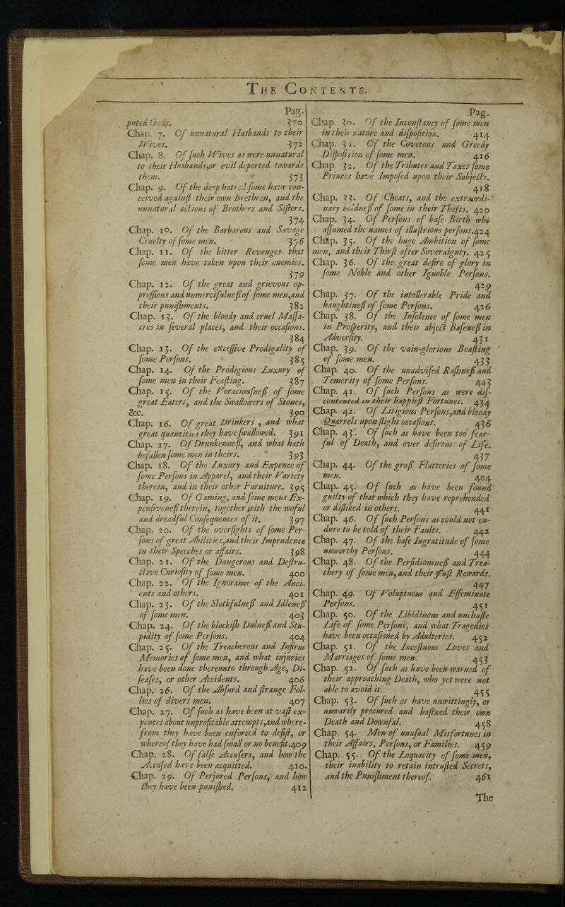 c Pag. pHted Oois. ^70 Chap. 7. Of unmturd Husbands to their H'''ives. ^ ^72 Chap. 8. Of fnch JVives as were unnatural to their Husbands>fOr evil deported towards them. - ^73 Chap. g. Of the de^p hatred fame have con¬ ceived againjl their own h‘> ethreny and the unnatural actions of Brothers and Sifters. 374 Chap. lO. Of the Barbarous and Savage Cruelty of fome men. ^ 7 6 Chap. II. Of the bitter Revenges that fome ?nen have taken upon their enemies. O _ 1'79 Chap. 12. Of the great and orievous op- prefjions and unmercifulnefi of fome men^and their punijhments. 582 Chap. i^. Of the bloody and cruel Maffa- cres in feveral places^ and their occafons. 584 Chap. 13. Of the excefjlve Prodigality of fome Perfons. 385 Chap. 14. Of the Prodigious Luxury of fome men in their Leafing. 387 Chap. i^. Of the Loracioufnef of fome great Eaters^ and the Swallowers of Stones, &c. ^ ^90 Chap. \6. Of great Drinkers y and what great quantities they have Jwallowed. ^91 Chap. 17. Of Drunkenne fy and what hath befallen fome men intheirs. ' >393 Chap. 18. Of the Luxury and Expence of fome Perfons in Hpparely and their Etriety thereWy and in their other Furniture. 3 9 <5 Chap. 19. Of Gamingy and fome mens Ex- penfveneftherfny together with the woful and dreadful Confequences of it. 397 Chap. 20. Of the overfghts of fome Per- (ons of great Abilities yarLd their Lmprudence in their Speeches or affairs. 398 Chap. 21. Of the Dangerous and Defiru- Stive Curiofty of fome men. 400 Chap. 2 2. Of the Ignorance of the Anci¬ ent s and other s. 401 Chap. 23. Of the Slotkfulnef and Idlenef of feme men. ’ 403 Chap. 24. Of the blockiff Dulnef and Stu¬ pidity of fome Perfons.. 404 Chap. 2 5. Of the Treacherous and Lnfr?n Llemories of fome meny and what injuries have been done thereunto through AgOy Di- feafeSy or other Accidents. 406 Chap. 2 6. Of the Abfurd andfirange Fol¬ lies of divers men. 407 Chap. 2 7. Of fuch as have been at vaf ex- pences about unprof table attempt Syand where¬ from they have been enforced to deffy or whereof they have hadfmall or no beneft.t^og Chap. 28. Of falfe AccuferSy and how the Accujed have been acquitted. 410. Chap. 29. Of Perjured PerfonSy and how they have been puniffed, 412 Pag. Chap ^o. Of the Lnconfancy of fome men in their nature and difpofition. 414 Chap. 3 A • Of the Covetous and Greedy Difpoft i ion of fome men. 415 Chap 3 2. of the Tributes and Taxes fome Princes have Lmpofed upon their Subjepls. 418 Chap. 7 3. of CheatSy and the extraordi-' nary boldnef of fome in their Thefts. 420 Chap. 34. Of Perfons of bafe Birth who . a fumed the names of illufrious perfons. a2/\. Chap. 3 5* Of the huge Ambition of fome men, and their Thirf after Soveraignty. 42 5 Chap. 36. Of the great defire of glory in fome Noble and other Ignoble Perfons. 429 Chap. 37, Of the intoller able Pride and haughtineff of fome Perfons, 42 6 Chap. 38. Of the Infolence of fome men in Proferityy and their abjeB Bafenefin Adverfity. 431 Chap. 39. Of the vain-glorious Boafing of fome men. 4^ j Chap. 40. Of the unadvifed Rajhnef and Temerity of fome Perfons. 443 Chap. 41. Of fuch Perfons as were dif- contented in their happiejl Fortunes. 434 Chap. 42. Of LJtigious Perfons,asid bloody parrels upon flight oceafions. 436 Chap. 43*. of fuch as have been tod fear¬ ful of Death, and over deflrous of Life, Chap. 44. Of the grof Flatteries of fome 404 Chap. 44' Of fuch as have been found' guilty of that which they have reprehended or difliked in others. 441 Chap. 45. Of fuch Perfons as could not en¬ dure to be told of their Faults. 442 Chap. 47. Of the bafe Ingratitude of fome unworthy Perfons. 444 Chap. 48. Of the Perfdiousnef and Trea¬ chery of fome men, and their^ufl Rewards. 447 Chap. 49. Of Eoluptuous and Effeminate Perfons. , ' 451 Chap. 50. Of the Libidinous and unchafle Life of fome Perfons, and what Tragedies have beenoccafloned by Adulteries. 4^2 Chap. 51. Of the Lncefluotss Loves and Marriages 6f fome men. . 4^3 Chap. 52. Of fuch as have been w.arned their approaching Death, who yet were not able to avoid it. 4^1^ Chap. 5 3 * ^ have unwittingly, or unwarily procured and haflned their own Death and Downfal. 4^3 Chap. 54. Men of unufual Misfortunes in their Affairs, Perfons, or Families. 459 Chap. 54 Of the Loquacity of fome men, their inability to retain intrufled Secrets, and the Pumfoment thereof. 461 The i