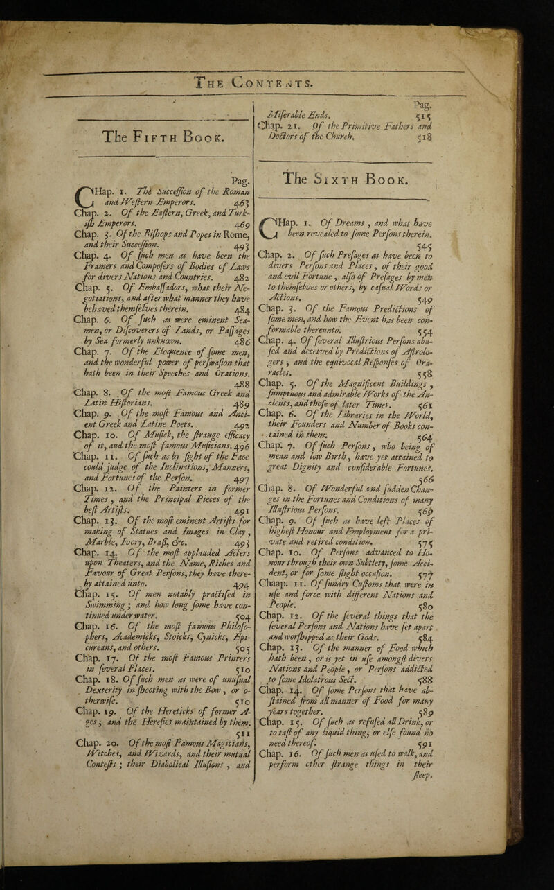 The Fib'Th Book. Pag. CHap. I. TTji Succefflort of the Romm and/Veflern £mperors. 45 ^ Chap. 2. Of the Eafiern^ Greek], and Turk- , ijb Emperors. 45^ Chap. 5. Of the Bifljops and Popes inVi.omt^ and their Succejf on. . 4p^ Chap. 4. Of fich men as have been the Framers and Compofers of Bodies of Laws for divers Nations and Countries. 482 Chap. 5. Of Embafadors, what their A/e- ' gotiations, and after what manner they have behaved themfelves therein. 484 Chap. 6. Of fuch as were eminent Sea¬ men., or Difcoverers of Lands, or Pa fages by Sea formerly unknmn. 485 Chap. 7. Of the Eloquence offome men, and the wonderful power of perjwafion that hath been -in their Speeches and Orations. 488 Chap. 8. , Of the mof Famous Greek and Latin Hiftorians. ,48^ Chap. g. Of the mojl Famous and y4nci- ent Greek and Latine Poets, 4p2 Chap. 10. Of Mufick, the flrange efficacy of it, aud the mojl famous Muficians, 4^5 Chap. 11. Of fuch as by fight of the Faoe could judge of the Lnclinations, LLann&s, and Fortunes of the Perfon. , 497 Chap. 12. Of the Painters in former Times , and the Principal Pieces of the be(l Nriifis. 491 Chap. i^. Of the mofi eminent Nrtifis. for making of Statues and Lmages in Clay, , Marble, Ivory, Brafi, ^c, 49^ Chap. 14. Of‘the mofi applauded y^flers upon Theaters, and the Name, Riches and Favour of Great Perfons, they have there- , by attained unto. 494 Chap. 15. Of men notably praltifed in Swimming; and how long fome have con¬ tinued under water. 5^4 Chap. \6. Of the mofl famous Philofo- phers, Ncademicks^ Stoicks, Cynicks, Epi¬ cureans, and others. 505 Chap. 17. Of the mof Famous Printers in feveral Places. 510 Chap. 18. 0/fuch men as were of unufual Dexterity in /hooting with the Bow, or b- therwife. ^10 Chap. 19. Of the Hereticks of former jL- pes, and the Herefies maifitained by themi 511 Chap. 20. Of the mojl famous Magjciahs, /Fitches, and /Vizards, and their mutual Contefis ; their Diabolical Jllufions , and . Pag. infer able Ends, 15 Chap. 21. Of the Primitive Fathers and DoUors of the Church, 518 The SiXTH -BooK. CHap. I. Of Dreams , and what have been revealed to fome Perfons therein. 545 Chap. 2. Of fuch Prefages as have been to divers Perfons and Places, of their ^ood and.evil Fortune,. alfo of Prefages by men to themfelves or others, by cafual /Vords or ' NUions. ^49 Chap. Of the Famous PrediPlions of fome men, and how the Event has been con-' formable thereunto. ^54 Chap. 4. Of fever al Jllufirious Perfons abu- fed and deceived by Predi/lions of E/firolo- gers and the equivocal Refponfes of Ora- racles, .. 558 Chap. 5. Of the Magnificent Buildings , fumptuous and admirable /Forks of the in¬ dents, andthofe of later Times. Chap. 6. Of the Libraries in the /ForId, their Founders and Number of Books con- ' tdined in them. ^^4 Chap”. 7. Of fuch Perfons, who being of mean and low Birth, have yet attained to great Dignity and confiderable Fortunes. . ^66 Chap. 8. Of /Fonderfuland fuddenChan¬ ges in the Fortunes and Conditions of many Illufirious Perfons. ^5^ Chap. 9. Of fuch as have left Places of highefi Honour and Employment for a pri¬ vate and retired condition. ^7^ Chap. lo. Of Perfons advanced to Ho¬ nour through their own Subtlety, fome Occi¬ dent, or for fome flight occafion. 57-^ Chaap. 11. Of fundry Cufioms that were in ufe and force with different Nations and People: 5 go Chap. 12. Of the fever al things that the fever al Perfons and Nations have fet apart yindworfhipped as. their Gods. .. 584 Chap. i^. Of the manner of Food which hath been, or is yet in ufe amongfi divers Nations and People , or Perfons addi^ed to fome Idolatrous SeU. , 588 Chap. 14. Of fome Perfons that have ab~ fiained from all manner of Food for many years together. 589 Chap. 15. Of fuch as refufed all Drink, or to tafi of any liquid thing, or elfe found ho need thereof. ^91 Chap. 16. Of fuch men as ufed to walk, and perform other flrange things in their Peep.