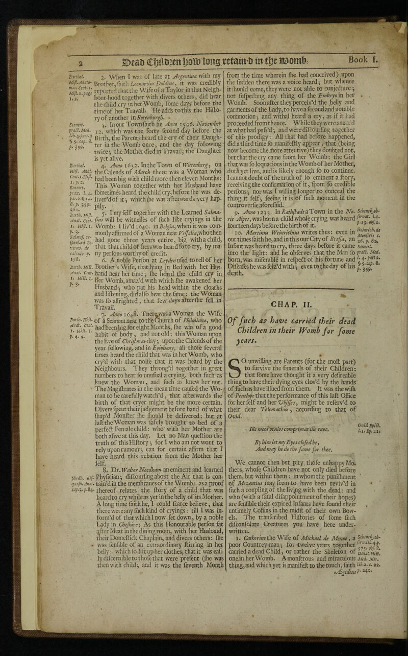 ©eati C!)jlii,3ett IjolD long wtaitva in tl)e ® omb^ Barthol. Hifl.An.ato- mici Cent.i. Hifl.i.pags 1.2. Sennirt. pra^l. Med. lib.if.part. 2 § 5. cap. 8. P- 359- hartbot. Hifi. Anat. Cent.i.Hi^. I.p.2. Senmrt. prax. ■ 1. 4. pdr.2.§i i.c. S.p. 359. 2,60. Barth. Hifl. Anat. Cent, i. Hifi. I. p. 3. Salmaf. re- fponf.ad Be- virov. de calculo p. 198. Barth. Hill. Anat. Cent. 1. Hifi. 1. p. 3. 2. When I was of late at Ar^cntuta with my LeonardosDoldim, it was credibly reported chat the Wifeof aTaylor inthatNeigh- bour hood together with divers others, did hear the child cry in her Womb, fome days before the time of her Travail; He adds to this the Hifto- ry of another in Rotenhurgh. 3. In our Townfaitb he Anno 1596. November 12. which was the forty fecond day before the Birth, the Parents heard the cry of their Daugh¬ ter in the Womb once, and the day following twice-, the Mother died in Travail, the Daughter is yet alive. 4. Amo 16^1. oi Wittenbergj on the Calends of March there was a Woman who had been big with child more then eleven Months: This Woman together with her Husband have fometimes heard the child cry, before ftie was de¬ liver’d of if, which ihe was afterwards very hap- pily. 5. I myfelf together with the Learned Salma- fms will be wntnelles of fiich like cryings in the Womb; I liv’d 1640. in Belgia.^ when it was com¬ monly affirmed of a Woman near who then had gone three years entire, big with a child, that that child of hers was heard fo to cry, by ma¬ ny perfons worthy of credit. 6. A noble Perlbn at LeydenfAtd. to tell of her Brother’s Wife, that lying in Bed with her Hus¬ band near her time \ Ihe heard the child cry in Her Womb, amaz’d with which ffie awakened her Husband -, who put his head within the cloaths and liftening, did alfo hear the fame: the Woman was fo affrighted, that few days after ffie fell in Travail. • 7. Amo\6a^%. Ther^wasa Woman the Wife of a Seaman near to the Church of Holmiana, who had been big for eight Months, ffie was of a good habit of body, and not old; this Woman upon the Eve of Chrifimas-duy ^ upon the Calends of the year following, and in Epiphany., all thofe feveral times heard the child that was in her Womb, who cry’d with that noife that it was heard by the Neighbours. They throng’d together in great numbers to hear fo unufual a crying, both fuch as knew the Woman, and fuch as knew her not. TheMagiflratesin the meantime caufed the Wo-/ man to be carefully watch’d, that afterwards the birth of that cryer might be the more certain. Divers fpent their judgement before hand of what ffiap’d Monfter ffie ffiould be delivered: but at laftthe Woman was fafely brought to bed of a perfedl Female child; who'with her Mother are both afive at this day. Let no Man queftion the truth of thisHiftory for I who am not wont to rely upon rumour-, can for certain affirm that I have heard this relation from the Mother her felf. 8. Df.Walter Needham 3X1 eminent md learned mdh. dif- Phyfician-, difeourfing about the Air that is qon- ijuifit.Anat. tain’d in the membranes of the Womb -. as a proof cap.s-p.84. thereof relates the ftory of a child that was beard to cry while as yet in the belly of its Mother. A longtime faith he, I could fcarce believe, that there were any ffich kind of cryings; till I was in¬ form’d of that which I now fetdown, by a noble Lady in Chefinre: As this Honourable perfon fat Jailer Meat in the dining room, with her Husband, their Domeftick Chaplain, and divers others: ffie . was fenhble of an extraordinary ftirring in her belly; which fo lift up her clothes, that it was eafi- - lydifcernible to thofe that were prefent (ffie was then with child 3 and it was the feventh Month Barth. Hifi- Andi. cent. 3. hIsI. I. f* 4* 5* from the time wherein ffie had conceived) upon the fuddeu there was a voice heard -, but whence it ffiould come, they were not able to conjedure 3 not liifpeding any thing of the Embryo m her Womb. Soon after they perceiv’d the belly and garments of the Lady, to have a fecond and notable commotion-, and withffi heard a cry, as if it had proceeded from thence. While they were amaz'd atwhathadpafs’d^ and were difeourfing together of this prodigy; All that had before happened, did a third time fo manifeftly appear, that (being now become the more attentive) they doubted not, but that the cry came from her Womb; the Girl that was fo loquacious in the Womb of her Mother, doth yet live, and is likely enough fo to continue. I cannot doubt of the truth of fo eminent a ftory, receiving the confirmation of it, from fo credible perfons-, nor was I willing longer to conceal the thing it felf 3 feeing it is of fuch moment in the controverfie aforefaid. 9. Anno 1233. \HRathfiadt2iTGVfn in the No- ric Alpes, was born a child whofe crying wai heard fourteen days before the birth of it. 10. Martinm Weinrichita'ViiiX.tsthMS'. even in our times faith he, and in this our City of Breffa, an Infant was heard to cry, three days before it came into the light: and he obferves that the Man fo born, was miferable in relpeft of his fortune and Difeafes he was feiz’d with -, even to the day of his death. Schenclf.0h^ fervat. l.i. p.13. ohf.i. VFilnrich.de Monfiris c. 26. p. 62* Sennert. prafl. Med. 1. 4. part 2. § ^.cap. 8m P> 359- CHAP. II. Of fuch as ha*ve carried their dead Children in their Womb for fome years. So unwilling are Parents (for the moft part) to furvive the funerals of their Children; that fome have thought it a very defireable thing to have their dying eyes clos’d by the hands of fuch as have iffued from them. It was the wifh of that the performance of this laft Office for her felf and her Vlyfifes., might be referv’d to their dear Telemachm, according to that of Ovid. Ille meos oculos comprimat ilk tuos. By him let my Eyes clofed be. And may he do the ftme for thee. Ovid Spin, l.l.Ep.2U We cannot then but pity thofe unhappy Mo¬ thers, whofe Children have not only died before them, but within them -. in whom the puniffiment ' of Mexjentim may feem to have been reviv’d in fuch a coupling of thelivjng with the dead; and who (with a fatal difappointmentof their hopes) are feiifible their expired Infants have found their untimely Coffins in the midft of their own Bow¬ els. The tranferibed Hiftories of fome fuch difconfolate Creatures you have here under¬ written. 1. Catherine ificFt Wife of Michael de Menne, a ^thencf.ob- poor Countrey-man-, for twelve years togexh^x carried a dead Child, or rather the Skeleton of oofatnifi. one.in her Womb. A monftrous and miraculous Med. Mir. thing, and which yet is manifeft to the touch, faith ik.2. c. 22. eAgiditis ^1°’ w