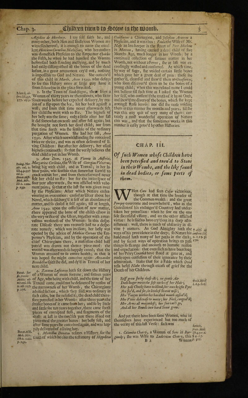 t-yEgidim de Herthore. I my fclf faith he, and many other, both Men and Ilkiftrious Women are vvitnefles hereof-, it is enough to name the excci- fienricpis Cornelius ALithiJitM'^ who heretofore was domeftich Phyfician to the Emperour Charles the Fifth, he when he had handled the Woman beforefaid both handing and lying, and by touch had eafily diftinguiilied all the bones of the dead Infant, in a great amazement cry’d out, nothing is impolTible to God and Nature. She conceiv’d of this child in March, Anno 1549. who defires to fee this ttiftory more at large may have it from Schenckius in the place forecited. '^chinch, oh- In the Town of Sindetfingen, there lives a ferv.lib’^.p. W’oman of thirty years or thereabouts, who fix or iS77* obf.^. feven weeks before her expected delivery, by rea- fonof a flip upon the Ice, hit her back againfl; a wall j and from that time never afterwards felt her childihe went with to ftir. The bignefs of her belly was the lame-, only a little after her fall it did fomewhatencreafe and after fell again-, but flie brought not forth her dead child-, nor from that time forth was Ihe fenfible of the ordinary purgation of Women. She had her fall, Anno 15 90. After which notwithftanding Ihe conceived twice or thrice, and was as often delivered of li¬ ving Children: But after her delivery, her ulual bignefs continueth: fo that flie verily believes the dead child is yet in her Womb. 3i Anno Dom, 1545. at Vienna ill Akftria', Zuing.The- ^i^rgarita the Wife of Georgius Volz^erm, atr. vol. 2. being big with child, and in Travail;, in her la- W.4.j?.^S7 bout pains, was fenfible that fomewhat feem’d to col.2. crack within her, and from thenceforward never the intire fpace of lib.2. e.22. four year afterwards, Ihe was afflifted with vehe- p. 2^p, ment pains-, fb that at the lalt Ihe was given over by the Phyficians; After which Nature endea¬ vouring an evacuation caufed an Ulcer about her Navel, which difeharg’d itfelf of an abundance of matter, and fo clofed it felf again -, till at length. Anno 1549. upon the collection of new matter, fhere appeared the bone of the childs elboAV in • the very orifice of th e Ulcer, together with a mar¬ vellous weaknefs of the Woman-. In this defpe- rate Difeafe there was recourfe had to a defpe- rate remedy, which was incilion-, her belly was opened by the advice of Mathias Cornax the Em¬ perour’s Phyfician, and by the operation of the chief Chirurgions there, a mafculine child half putrid was drawn out thence piecemeal: the , wound was afterwards fo happily cured ^ that the Woman attained to fo entire health -, as that it was hoped fhe might conceive again: Alexander Benedi^us faith file did, and dy’d in Travail of her next child. * 4. 2^£;^f^«A«/f4w;«hath fet down theHiftory ^upraxh' a Woman of mean fortune, and fixteen years Msdic. 'ad- of Age, who being with child, andthetime of her mirmd.lib. Travail come, could not be delivered by reafbn of 2.obf. i^-j. the narrownefs of her Womb , the Chirurgions ■ advifedfedion, which they faid.was ordinary in fuch cafes, but fhe refufedit-, the dead child there¬ fore putrefied in her Womb: after three years the fmaller bones of it came from her -, and fo by little and little for ten years together, there came forth pieces of corrupted flefli, and fragments of the skull; at laft in the twelfth year there iffued out piece-meal the greater bones: her belly fell ^ nnd after fome years fhe conceived again, and was hap¬ pily delivered of a living boy; ^ed'M^' relates a Hiftory, for the lib.2. C.22. truth of which he cites the teftimony of Jdipfolitus p. 241. Genifortus a Chirurgion, ZTsAjofephm Armem a Phyfician, and it was thus; the Wife of Mr. Nafo an Inn-keepier in the ftreet of Pont Merlane in Mantua , having carried a dead child of five Months Age, much longer in her Womb; by a continued colledion of fanious matter in her Womb,,not without a Fever, fhe at laft was ex¬ ceedingly wafted and confumed: At which time, by way of fiege, fhe voided certain little bone^ which gave her a great deal of pain; thefe file gather’d, cleanfed and fliew’d them toGemforttss^ who foon difeover’d them to be the boiies of a young child ^ when this was related to me I coul4 not believe till fuch time as I asked the Woraarl her felf, who confirm’d the truth of it by an Oath, and fnew’d me divers of the bones, which fhe kept amongft Rofe leaves: nor did file ceafe voiding them in this manner for months and years, till file was this way quit of very mahy of them -. cer¬ tainly a moft wonderful operation of Nature this was, and that fhe fometimes works in this manner is eafily prov’d by other Hiftories; CHAP. Ill, Of fuch Women whofe Children have been petrified and turn d to Stone in theirWombs, and the like found^ iu dead bodies^ or fome parts of them. WHen Cato had feen Cajkr viUorlous, though at that time the Invader of the Common-wealth: and the great Fompey^ overcome and overwhelm’d , who as the Guardian of his endanger’d Countrey had under¬ taken her protedion: when he faw 011 the one fide fuccefsfui villany, and on the other affiided virtue: he is faid to have cry’d out in a deep afto- nifhment: well, there is much of obfeurity in di¬ vine t matters. As God Almighty hath the | Jj ways of his providence in the deep^ fo Nature his cooflmt.libn hand-maid hath many of her paths in the dark-, 2. f. ij. pi and by fecret ways of operation brings to pafs things fo ftrange and uncouth to humane reafon and expectation: that even fuch as have been long of her Privy Counfel have flood at gaze at, and made open confeflion of their ignorance by their admiration. I take that for a Fable which oW tells befel Niohe through excefs of grief for the Death of her Children. * »• Stiffgrew ffe by thefe ills ^ no gentle Air ' ?, Doth longer move the foft curies of her Hair % Her pale Cheeks have no blood'., her once bright Eyes Are fix'd, and fet, in livelefi Statue wife Her Tongue within her hardried mouth upfeaPdi, Her Veins did ceafe to move', her Neck^congeaPd'.p Her Arms all motionlefi', her foot can't go, And ail her Bowels into hard Stone growi And yet thefe have been fome Women, who in themfelves have experienced but too much of the verity of this laft Verfe; fuch was ,, • . ■ .•< . prax.Med. i. Columba Chatry, a Woman of Sens in Bur~ Ifb./^.psr.i. gundy, file was Wife to Ludovkm Chatry, this §4- 47- ' g 2, rSyAmarTp’ Woman f V '*