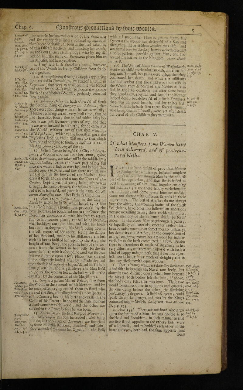 ■5 pYM. l.^. fart.2 §6. Mp. 8 p.419. Tlin. Nat. Hi ft. lib.']. Zuin. Toiat. 'V0l.2.l,l.p. ' 270. col.i. C am trar.bo¬ ra fubcifiv. Ce/i.uc.^^. ;.24i Schenci^obr. nine months had an exulceration of the Ventride; twenty days Ipacc; vomited up again, ali T. Md. thatlheeatordrajik , as ioon as file had taken it, of this Diieafe fnedied 4 and diileding her ^'' omb; we took out thence a living boy; who by my di¬ rection had the name of Fortutiatti^ given him at his Baptifm, and he is yet alive. . 9* I my lelf faith CorncUvu Uemma, have cut. Mdl.$Zo. ^titof the Womb fix living Children from fix fe- ‘ veralperfons. I o. Amongft many ftrange examples appearing upon record'in Chronicles; we read of a Child in Sagnntiim (that very year wherein it was forced and razed by Hmihal) which fo foon as it was come forth of the Mothers Womb, prefently returned into it again. 11. Joh/tmesDtibraviiishsth. obferv’d of Lewis the Second, King of Hmgary^ and Bohemia, that there were four things wherein he was over hafty; . . That he became great in a very fmail time, that he a beard too foon; that he had white hairs be- cbft I. \ai. f<^tehewas paft feventeen years of age, and that he was over forward in his birth; for he came into the World without any of that skin which is vol.i.i.i.p. cnWd Epidermis-, which yet he fbon after got; the 270. «/.i. phyficians lending their affiftance to that which ’Nature had not time to finifh, he died in the 21. of hisAge,^««o 1526. ^Hgafitheig. 12. When Spimla befieg’d the City of Berg'op- foma-, aWomianwho was near her count, going Barth. Hill, oiitto draw water, was taken off in the middle by a Anat.cen.2, Cannoii-bullet, fo that the lower part of her fell Hif.8. p. water; fuchasr wereby, and beheld that misfortune, ran to her, and faw there a child, mo¬ ving it felf in the bowels of the Mother: they drew it forth, and carried it into the Tents of Don Cordka, kept it with all care; being afterwards brought thence to Antwerp, the Infanta Jfabclla cau- fed it to be baptiz’d, and gave it the name of JL bertm Ambrofnts, one of her Father’s Captains; _ IT,. Anno i6t[.y. Jacobm Egh in the City of Sarda in had a Ball which he fed, tying him Barth. Ibid, a Clofe near his houfe; but provok’d by the cmt.2.Hift. boys, he brake his bonds and ran to the Cows, the 8.;.i57. Herdfman endeavoured with his half to return him to his former place; the bull being incens’d with his blows ran upon him, and with his horns bore him to the ground; his Wife being now in the lalt month of her count, feeing the danger of her Husband, ran in to his afliftance; the bull ■ With his horns hoifbed her up into the Air , the height of one ftory, and tore the belly of the wo¬ man ; from the wound in her belly forthwith came the birth with its fecundine; and was thrown atforae diftance upon afoft place; was carried heme,diligently look’d after by a Midwife; and uponthefirh of baptiz’d, had hisFathers name given him, and is yet alive; the Man liv’d •3 6. hours, the woman but 4. the bull was (lain 'the . day after by the command of the Magiflrates. 14. Eorgias a gallant Man of Epirtts, flipt from ft. oh'. Womb in the Funerals of his Mother; and by his unexpected crying carded them to hand who carried the Bier, affbidingthereby a new Ipeftacle to his Country, having his birth and cradle in the ' Coffin of his Parent; In oneand the fame moment a dead woman was’dcliver’d , and the other was carried-to the Grave before he was born. 7, iL ibid • ^ ^ Arifta the firft King of Navarr be- y.270. ing dead, his Son fucceeded: who being smn-prax. ouc Ga\ m the Village of Larumbe-, wasfurpi'ized Mtd.u, V>yfomc Mooriffi R.obbers, affaultedh and llain ; f‘h'2* ^ they VYGunded Vrracha his Queen , in the Belly f.o. y. 41c, ' ■ T j i.c.S.p.-^o 'Zuintl))tat> vol.2.l.i.p 270. coLi. I With a Lance; the Thieves put to tiisdit; the I Queen at the, wound was deliver’d of a Son and I died, the child to ail Mens wonder was lafe , and I was nam’d Sancim darfia; lie was well educated by a nobleperfon; prov’da gallant Man; and luc- epeded his Father in the Kingdom, Anno Domi- .ni, 918. 16. TheWifeofSimonKnenterof Wdlfcnbar^h, Birth.Hiftx vyentwith child to the ninth month, and then, fal- ling into Travail, her pains werefuch,as that they occalioned her death, and when the affiiftants doubted not but-that the child was dead alio in the Womb, they dilpos’d of the Mother as is u- liial in the like occafion; but after Ibrae hours they heard a cry, they ran and found the Mother indeed dead, but deliver’d of a little Daughter cdt.h that was in good health, and lay at her feet. Salmuth faith, he hath feen three feveral women, who being dead in Travail, were yet after death delivered of the Children they went with. CHAP. V, Of what Monflers fome PFonkn ha^i been dcliz>ersd^ and of ^reViechdE inral births, * . fT is the conftant delign of provident Nature to produce that which isperfedtand complete in It s kind : But though Man is the noblefu part or hcropeiation ; and that fhe is bufied a- bouttne flaming of him, with lingular curiofity andinduiLiy; yet are there fiindry variations in her, mintage, and fome even humane medals, come put thence with different Errata’s in their Impreffions. The bell of Archers do not always bore the white; the working brains of the ablelt Politicians, havefometimesfuffered an abortion,- nor arewewillingto bury their accidental miffes, in the luemory of their former skilful perform¬ ances. Jf therefore Nature (through a penury, orfuperflnityof materials, or cither cauffis) hath been lb unlortiinate as at fometimes to milcarry;. her dexterity and Artifice, in the compolition of many, ought to procure her a pardon for fuch o- verffghts as ffie hath committed in a few. ]Befides there is oftentimes lb much of ingenuity in her very difbrdei s, and they are difpos’d with fuch a kind of happy unhappinefs, that if her more per¬ fect works beget fn US'much of delight; the o-' ther may affedl us with equal wonder. J • Bhat isffirange which is related by RofteArcan. It had faith he beneath the Navel one body; hvitA'Bcrocijfm. above it two diftinft ones ; when hurt beneath i the Navel botli bodies felt the pain; if above, IffJ’ that body only felt, that was hurt. Thefe two nor. fuhift. would fometimes differ in opinions and quarrel; cen.2.c.6'ji the one dying before the other, the ffirviving , pin’d away by degrees. It liv’d 28. years, could fpcak divers Languages, and was by the King’s command taught Mulick. Sandy’s on Ovid Metamt 3^4, lib> gi.p. 2. Antto 1538. There was one born who grew schenel(.obft up to theflature of a Man,.he was double as to the Head and Shoulders , in fuch manner as that one face flood oppolite to the other; both were pf a likenefs, and refembled each other in the beard and eyes, both had .the fame appetite, and both