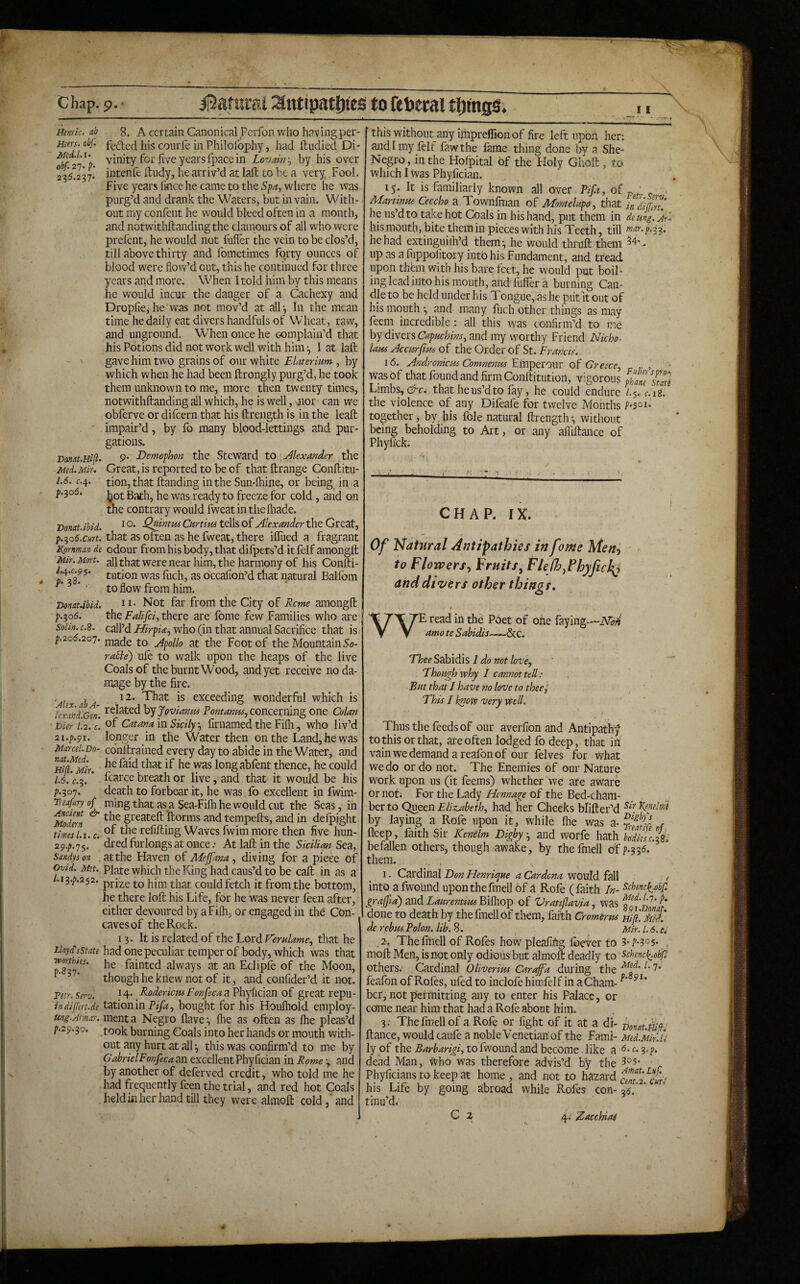 t I Hmric. ab 8. A certain Canonical Pcrfop who havingper- Hsers. ohf. [jis courfe in Philolbphy, had ftudied Di- vinity for five yearsfpacein Lcvdn\ by his over 2^5^237.* intenfe itudy, he arriv’d at lafl: to be a very Fool. Five years fincehe came to the Spa, wdiere he was purg’d and drank the Waters, but in vain. With¬ out my confeiit he would bleed often in a month, and notwithftandingthe clamours of all who were prel'ent, he would not fiiffer the vein to be clos’d, till above thirty and fometimes forty ounces of blood were flow’d out, this he epntinued for three years and more. When I told him by this means he would incur the danger of a Cachexy and Dropfiej he was not mov’d at all •, In the mean time he daily eat divers handfuls of V*/'’heat, raw, and unground. When once he complain’d that his Potions did not work well with him •, I at laft gave him two grains of our white Elaterium, by which when he had been ftrongly purg’d, he took them unknown to me, more then twenty times, notwithftanding all which, he is well, nor can we obferve ordifeern that his ftrength is in the leafb impair’d, by fo many blood-lettings and pur¬ gations. Bonat.Ei^^ 9. Demophon the Steward to Alexander the Med. Mir. Great, is reported to be of that ftrange Confiitu- 1.6. C.4. tion,that handing in the Sun-lhine, or being in a />.3o5. jie ^as ready to freeze for cold, and on the contrary would fweatinthefhade. Donat.ibid. tdlso( Alexander the Gvezt, f.-^Q6.curt. that as often as he fweat, there ilTued a fragrant Kprnman de odour from his body, that diipets’d itfelf amongft Mir. Mart, all that Were near him, the harmony of his Confti- ^ asf was fuch, as occafion’d that natural Ballbm ^ • to flow from him. Donat.ibid. 11- Not far from the City of Rcme amongfl p.^06. the Falifci, there are fome few Families who are soiin.c.s. call’dwho (in that annual Sacrifice that is f.206.20'7. jipollo at the Foot of the Mountain 5o- ra5le) uie to walk upon the heaps of the live Coals of the burnt Wood, and yet receive no da¬ mage by the fire. 'Alex ab A exceeding wonderful which is lexaiiLcen. hy Jovianm Pontanus., concerning one Colan Dier 1.2. c. ^f Catanam Sicily., firnamed the Fifli., who liv’d 2i.p.gi. longer in the Water then on the Land, he was Marcel.Do- conltraiiied every day to abide in the Water, and Hifl^Mir. abfent thence, he could 1.6. ’c.^. ’ fcarce breath or live, and that it would be his p.307. death to forbear it, he was fo excellent in fwira- Treafury of ming that as a Sea-Filh he would cut the Seas, in ^ greateft llorms and tempefts, and in defpight times Li. c. refilling Waves fwim more then five hun- 2p.p.'j\’. * dredfijrlongsat once.• At laft in the Sicilim Sea, sandyson at the Haven of Meffana, diving for a piece of Ovid. Met. Plate which the King had caus’d to be call in as a 3A2S2. pri2,e to him that could fetch it from the bottom, he there loft his Life, for he was never feen after, either devoured by aFilh, or engaged in the Con¬ caves of the Rock. 13. It is related of the Lord Femlame, that he iloyisstate had one peculiar temper of body, which was that ^827^^^* fainted always at an Eclipfe of the Moon, ’ though he knew not of it, and confider’d it not. Tetr. serv. ^ 4* Roderiem Fonfeca a Phylician of great repu- indifert.de tatloiiln Pifa, bought for his Houfliold employ- uni.Armar. menta Negro Have*, Ihe as often as Ihe pleas’d f.2p.3o. took burning Coals into her hands or mouth with¬ out any hurt at all •, this was confirm’d to me by GabrielFonfeca an excellent Phyfician in Rome - and by another of deferved credit, who told me he had frequently feen the trial, and red hot Coais held in her hand till they were alinoft coldand this without any impreflion of fire left upb.n hen and I my lelf fawthe lame thing done by a She- Negro, in the Holpital of the Holy Ghoft, to which I was Phyfician. 15. It is familiarly known all over Pifa, of „ . Martiniu Ceccho a Townfman of Montelapo, that indifZ' he us’d to take hot Coals in his hand, put them in de ung. fu Ins mouth, bite them in pieces with his Teeth, till mar. p.i-^. he had extinguiih’d them-, he would thruft them up as a fiippolitory into his Fundament, and tread upon thbn with his bare fret, he would put boil- ing lead into his mouth, and fuller a burning Can¬ dle to be held under his Tongue, as he piit it out of his mouth and many luch other things as may feem incredible; all this was confirm’d to me by divers Capuchins, and my worthy Friend Nicho- Ians Alccurfus of the Order of St. Francis. 16. Andronicui Comnenm Einperour Greece, ,, , was of that found and firm Conftitution, vigorous phm^smi Limbs, that he us’d to fay, he could endure l.$. c.ig. the violence of any Difeafe for twelve Months together, by,his foie natural ftrength-, without being beholding to Art, or any afl'iftance of Phyfi'ck. CHAP. IX. Of Natural Antipathies in fame Men^ to Flowers., Fruits^ FleJh,PhyficJ^ anddtz>ers other thingr. vv E read in the Poet of one faying— amo te Sabidis—&c. Thee Sabidis I do not love. Though why I cannot tell: But that / have no love to thee j This I know very Well. Thus the feeds of our averfion and Antipathy to this or that, are often lodged fo deep, that in vainwedemandareafonof our felves for what we do or do not. The Enemies of our Nature work upon us (it feems) whether we are aware or not; For the Lady Hcnnage of the Bed-cham¬ ber to Q^^tnFlix^abeih, had her Cheeks blifter’d by laying a Rofc upon it, while flie was ^-SiLf fleep, frith Sir Kenelm Digby 3 and worfe hath bodiesezs: befallen others, though awalce, by thefmell ofp.js^. them. 1. Cardinal Don FJenrique a Cardona'would faW < into a fwound upon thefmell of a Rofe (faith /«- grajfid) and LaurentiusBllho]) of Vrattflavia, was done to death by thefmell Of them, faith Cromtrm Hi ft. S de rebus Polon. lib. S. Mir. 1.6. e. 2, Thefinell of Rofes how pleafifig foever to 3-1’•305• . moft Men, is not only odious but almoft deadly to ^chencl^oUf others. Cardinal OUverim Caraffa during the 1' feafon of Rofes, ufed to inclofe himfelf in a Cham- ber, not permitting any to enter his Palace, or come near him that had a Rofe about him. 3; Thefmell of a Rofe or fight of it at a dr- Honat.ihj ftance, would caufe a noble Venetian'of the Fami- Med.Mh.u ly of the Barbarigi, to fwound and become. like a 1. ^.p. dead Man, Who was therefore advis’d by the Phyficians to keep at home, and not to hazard cfnficuri his Life by going abroad While Rofes con- 3^.' ' tinu’d. C z 4. ZacchiiU