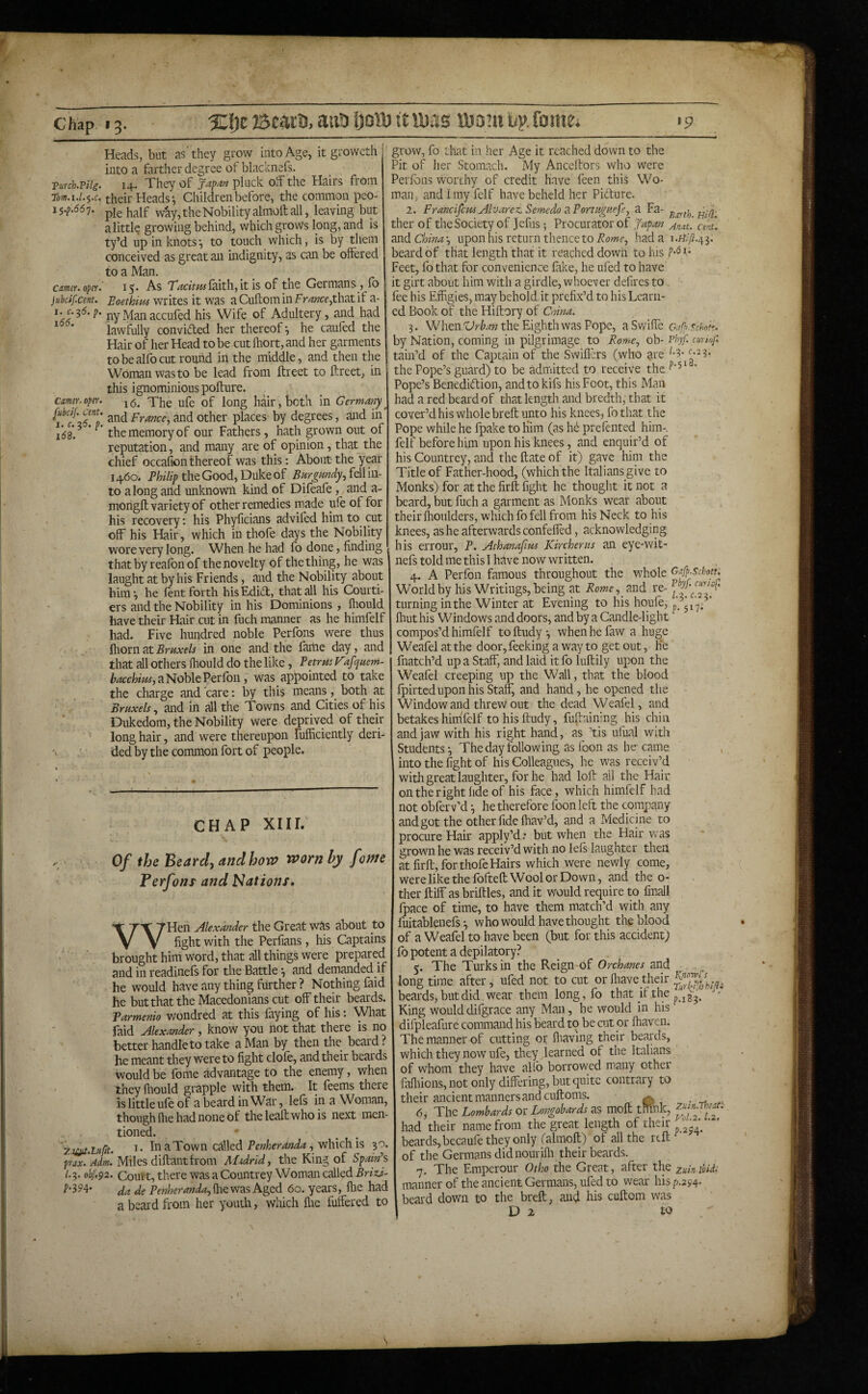 Ji-J- Chap I 3. XJjc ©cara, ana !)otD tt laas idd’u bp. foinei >9 Vurch.TUg. earner, oper. jubcif.cent. 1. c.^6. p. 166. earner, oper. juheif. Cent. I. c. 55. p, 168. Heads, but as'they grow into Age, it groweth into a farther degree of blacknefs. 14. They of JapM pluck olF the Hairs from their Heads ^ Children before, the common peo¬ ple half way, the Nobility almolt all, leaving but a little growing behind, which grows long, and is ty’d up in knotsto touch which, is by them conceived as great an indignity, as can be offered to a Man. 15. As faith, it is of the Germans , fo Boethim writes it was a Cuftom in that if a- ny Man accufed his Wife of Adultery, and had lawfully convided her thereof*, he cauled the Hair of her Head to be cut Ihort, and her garments to be alfo cut round in the middle, and then the Woman was to be lead from ftreet to ftreet, in this ignominious pofture. 16. The ufe of long hair, both in Germany^ and France, and other places by degrees, and in the memory of our Fathers, hath grown out of reputation, and many are of opinion, that the chief occafion thereof was this: About the year 1460^ the Good, Duke of fell in¬ to along and unknown kind of Difeafe, and a- mongft variety of other remedies made ule of for his recovery: his Phyficians advifed him to cut off his Hair, which in thofe days the Nobility wore very long. When he had fo done, finding thatby reafonof the novelty of the thing, he was laught at by his Friends, and the Nobility about him*, he lent forth hisEdiT, that all his Courti¬ ers and the Nobility in his Dominions , fliould have their Hair cut in luch manner as he himfelf had. Five hundred noble Perfons were thus fliorn at Bruxels in one and the farhe day, and that all others fhould do the like, Betrtts V^fquem- aNoblePerlbn, was appointed to take the charge and care: by this means, both at Bruxels, and in all the Towns and Cities of his Dukedom, the Nobility were deprived of their long hair, and were thereupon fuffidently deri¬ ded by the common fort of people. CHAP XIIL Of the Beard) andhow vaorn by feme Perfons and Nations, WHen Alexander the Great was about to fight with the Perfians, his Captains brought him word, that all things were prepared and in readinefs for the Battle *, and demoded if . he would have any thing further ? Nothing faid he but that the Macedonians cut off their beards. Barmenio wondred at this laying of his *. \Vhat faid Alexander, know you not that there is no better handle to take a Man by then the beard? he meant they were to fight clofe, and their beards would be feme advantage to the enemy, when they Ihould grapple with them. It feems there is little ufe of a beard in War, lels in a Woman, though Ihe had none of the leaft who is next men¬ tioned. zaiiU.Luftt. 1* In a Town called which is 30. }rax. Adm. Miles diftantfrom Midrid, the King of Spam'’s /.3. obf.92. Coutt, there was a Countrey Woman called BrizJ- f’'35’4' ja de Ihe was Aged 60. years, file had a beard from her youth, wliich flte buffered to grow, fo that in her Age it reached down to the Pit of her Stomach. My Anceftors who were Perlbns worthy of credit have feen this Wo¬ man, and I my felf have beheld her Pidure. 2. FrancifemAlvarez. Semedo ^.Portuguefe, a Fa- ther of the Society of Jefus *, Procurator of Japan nnat. cent. China-, upon his return thence to Powr, had a beard of that length that it reached down to his P*^^* Feet, lb that for convenience fake, he ufed to have it girt about him with a girdle, whoever defires to , fee his Effigies, may behold it prefix’d to his Learn¬ ed Book of the Hiftory of Cmna. 3. Whenthe Eighth was Pope, oafpschok. by Nation, coming in pilgrimage to Rome, ob- PbyP cminf. tain’d of the Captain of the Swillcrs (who are the Pope’s guard) to be admitted to receive the Pope’s Benedidion, and to kifs his Foot, this Man had a red beard of that length and bredth, that it cover’d his whole breit unto his knees, fo that the Pope while he fpake to Him (as h6 prefented him- felf before him upon his knees, and enquir’d of his Countrey, and the Hate of it) gave him the Title of Father-hood, (which the Italians give to Monks) for at the firft fight he thought it not a beard, but filch a garment as Monks wear about their Ihoiilders, which fo fell from his Neck to his knees, as he afterwards confeffed, acknowledging his errour, P. Athanafw Kircherus an eye-wit- nefs told me this I have now written. 4. A Perfon famous throughout the whole Oafp.schott. World by his Writings, being at Rome,^ and re- turning in the Winter at Evening to his houfe, ^.517; ’ Ihut his Windows and doors, and by a Candle-light compos’d himfelf toftudy*, whenhefaw a huge Weafel at the door, feeking a way to get out, he fnatch’d up a Staff, and laid it fo luftily upon the Weafel creeping up the Wall, that the blood fpirtedupon his Staff, and hand, he opened the - Window and threw out the dead Weafel, and betakes hinifelf tohisftudy, fuftaining his chin and jaw with his right hand, as ’tis ufual with Students*, The day following as foon as he came , into the fight of his Colleagues, he was receiv’d with great laughter, for he had loft all the Hair on the right fide of his face, which himfelf had not obfervM ^ he therefore foon left the company and got the other fide lhav’d, and a Medicine to procure Hair apply’d* but when the Hair was grown he was receiv’d with no lels laughter theii at firft, for thofe Hairs which were newly come, were like the fofteft Wool or Down, and the o- ther ftiff as briftles, and it would require to finall fpace of time, to have them match’d with any fuitablenefs *, who would have thought the blood of a Weafel to have been (but for this accident) fo potent a depilatory? 5. The Turks in the Reign-of Orchanes and long time after, ufed not to cut or fliave their beards, but did wear them long,fo that if the F* King woulddiigrace any Man, he would in his difpleafure command his beard to be cut or ffiaven. The manner of cutting or fiiaving their beards, which they now ufe, they learned of the Italians of whom they have allb borrowed many other fiifiiions, not only differing, but quite contrary to their ancient manners and cuftoms. ^ -.rf • 6. The Lombards or Longohards as moft tmnk, had their name from the great length of their * beards, becaufe they only (almoft) of all the reft of the Germans did nourifh their beards. 7. The Emperour Otho the Great, after the zuinihid, manner of the ancient Germans, ufed to wear his/>.294. beard down to the breft, and his cuftom was D 2 t.o ■ \