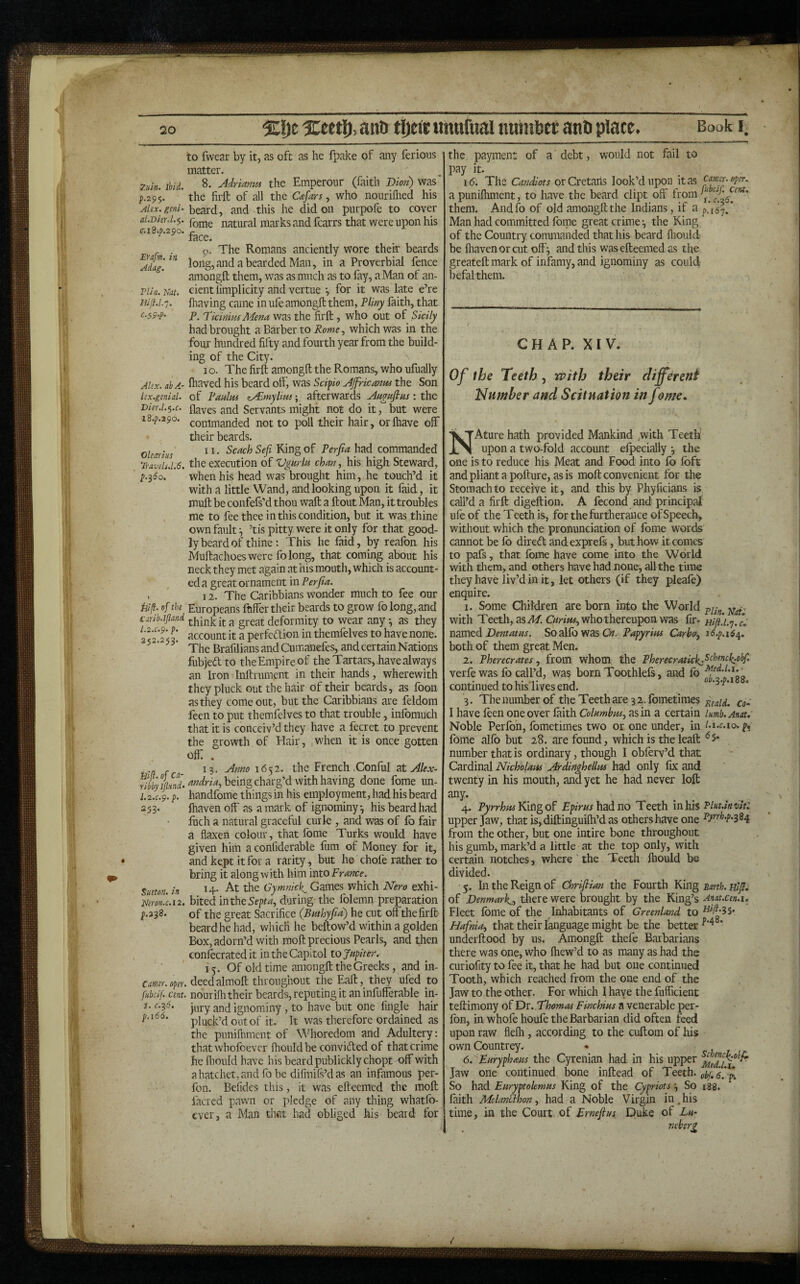 Book I 7jun. ibid. р. 29$. Alex, geni¬ al.D hr. l.^. с. iB.p.290. Erafm. in Adag. Flin. Nat. HiJl.l.'j. C.^p.p. Alex, ah A- lex.genid. Dier.l.$.c. l8.p.29o. Olearius Travels.1.6, H/j?. of the Carib.ljland l.2.c.p. p. 252.253. Bif.of ca- ribbyljlxnd. I.2.C.9. p. 253. Sueton. in Neron.c.12. p.2^8. earner. ope)\ fubcif. cent. i, 0.2,6. p.i66. to fwear by it, as oft as he ipake of any ferions matter. 8. Adrianm the Emperour (faith Dion) was ’ the firft of all the , who nouriflied his beard, and this he did on purpofe to cover fome natural marks and fcarrs that were upon his face. o- The Romans anciently wore their beards long,and a bearded Man, in a Proverbial fence amongft them, was as much as to fay, a Man of an¬ cient iimplicity and vertue •, for it was late e’re (having came in ufe amongft them, Vliny faith, that P. Dkinim Mena was the firft, who out of Sicily had brought a Barber to Rome., which was in the four hundred fifty and fourth year from the build¬ ing of the City. I o. The firft amongft the Romans, who ulually fhaved his beard otf, was Scipio AJfricanm the Son of Raalm zAimyliux; afterwards Au^aflus: the Haves and Servants might not do it, but were commanded not to poll their hair, orfliave off their beards. 11. Scach Sefi King of Perjia had commanded the execution of Vgurla chan, his high Steward, when his head was brought him, he touch’d it with a little Wand, and looking upon it faid, it muft be confefs’d thou waft a ftout Man, it troubles me to fee thee in this condition, but it was thine own fault ^ ’tis pitty were it only for that good¬ ly beard of thine: This he faid, by realbn his Muftachoes were fo long, that coming about his neck they met again at his mouth, which is account¬ ed a great ornament in Perfta. 12. The Caribbians wonder much to fee our Europeans fnffer their beards to grow fo long, and think it a great deformity to wear any •, as they account it a perfedion in themfelves to have none. The BrafiliansandCumanefes, and certain Nations fubjed to the Empire of the Tartars, have always an Iron Inftrument in their hands, wherewith they pluck out the hair of their beards, as foon as they come out, but the Caribbians are feldom feen to put themfelves to that trouble, infomuch that it is conceiv’d they have a fecret to prevent the growth of Hair, ,when it is once gotten ofti . 13. Anno 1652. the French .Conful sX. Alex- Wrw, being charg’d with having done fome un- handfome things in his employment, had his beard ftiaven off as a mark of ignominy, his beard had fuch a natural graceful curie , and was of fo fair a flaxen colour, that fome Turks would have given him a confiderable fum of Money for it, and kept it for a rarity, but he chole rather to bring it along with him mto France. 14. At the Games which Nero exhi¬ bited intheSepta, during the folemn preparation of the great Sacrifice (Buthyfm') he cut off the firft beard he had, which he beftow’d within a golden Box, adorn’d with moft precious Pearls, and then conlecrated it in the Capitol to Jupiter. 15. Of old time amongft the Greeks, and in- , deedalmoft throughout the Eaft, they ufed to nouriflr their beards, reputing it an infufferable in¬ jury and ignominy, to have but one Angle hair pluck’d out of it. It was therefore ordained as the puniihment of Whoredom and Adultery: that whofeever fhouldbe convided of that crime fie fliould have his beard publicklychopt off with a hatchet, and fo be difinils’d as an infamous per- fon. Befides this, it was efteemed the moft facred pawn or pledge of any thing whatfo- ever, a Man that had obliged his beard for of a debt, would not fail to the payment pay it. 16. The Candiots orCretaiis look’d upon it as camr.oper. a puniihment, to have the beard dipt off from them. Andfo of old amongft the Indians, if a p^^t/ Man had committed forne great crime *, the King of the Country commanded that his beard fliould be lhavenorcut off^ and this w^as efteemed as the greateft mark of infamy, and ignominy as could befalthem. CHAP. XIV. Of the Teeth, n>ith their different Idumher and Scitnation in fome. NAture hath provided Mankind with Teeth’ upon a two-fold account elpecially *, the one is to reduce his Meat and Food into fo foft andplianta pofture, asis moft convenient for the Stomach to receive it, and this by Phyficians is call’d a firft digeftion. A fecond and principal ufe of the Teeth is, for the furtherance of Speech, without which the pronunciation of fome words cannot be fo diredt andexprefs, but how it comes to pafs, that fome have come into the World with tliem, and others have had none, all the time they have liv’d in it, let others (if they pieafe) enquire. I. Some Children are born into the World with Teeth, as A/. who thereupon was fir- uifi.i.’j.c. li^mtdiDentatus. So2Xfo'ffZ8Cn. Papyrim Carbo, 16.^.164. both of them great Men. 2. Pherecrates, from whom the Pherecratick:^<:^^»tk.obf. verfe was fo call’d, was born Toothlefs, and fo continued to his'lives end. 0 .^.p.i 3. The number of the Teeth are 32. fometimes j^iald. co- I have foen one over laith Columbus, as in a certain lumb.Anat. Noble Perfon, fometimes two or one under, in lA.c.io,p, fome alfo but 28. are found, which is the leaft number that is ordinary, though I obferv’d that Cardinal Nicholam Ardinghellus had only fix and twenty in his mouth, and yet he had never loft any. 4. PyrrhwYSm^of jEg/mrhadno Teeth mhh Phuhvit: upper Jaw, that is,diftinguifli’d as others have one from the other, but one intire bone throughout his gumb, mark’d a little at the top only, with certain notches, where ' the Teeth Ihould be divided. 5. In the Reign of Chrifiian the Fourth King unh. Eljl. of Denmark., tliere were brought by the King’s Anat.cen.i. Fleet fome of the Inhabitants of Greenland to ^^7^*35* Hafnia, that their language might be the better ‘ underftood by us. Amongft thefe Barbarians there was one, who Ihew’d to as many as had the curiofity to fee it, that he had but one continued Tooth, which reached from the one end of the Jaw to the other. For which I haye the fufficient teftimony of Dr. Thomas Finchius a venerable per¬ fon, in whofe houfe the Barbarian did often feed upon raw flelh , according to the cuftom of his own Countrey. 6,''Euryph<eus the Cyrenian had in his upper Jaw one continued bone inftead of Teeth, <5.*^ So had Euryptolemus King of the Cypriots :, So i88. faith MelanSlhon, had a Noble Virgin in, his time, in the Court of Ernefius Duke of Lu~ neberz 4*