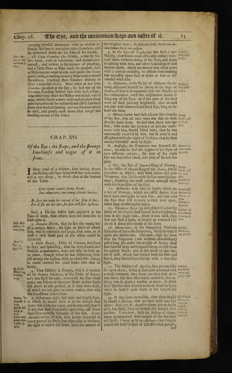 r> Chap. %f\t €ve, anfi tlje ancfiintnoti fijape atiD iullrc of it 23 carrying himlelf thereupon with an unufual in- ftance, his Speech was again taken from him, and he remained dumb -to the Day of his Death. Tint. Mo- 18. Cajus Gracchus the Orator, a man by Na- rai. de rU ^ure blunt, rude in behaviour, and withal over- cohtbend.p. ^ and violent in his manner of pleading-, had a'little Flute or Pipe made bn purpofe, fuch asMuficiaiisarewont to rule and guide the Voice gently with,according to every Note as they would diemfelves, teaching their Scholars thereby to have a tuneable Voice. Now when at any time Gracchus pleaded at the Bar ^ he had one of his Servants ftanding behind him with fuch a Pipe; who obferving when hisMafter was a little out of tune, would found a more mild and pleafantNote unto him,whereby he reclaim’d and cdl’d him back from that loud exclaiming and vociferation Which he ufed, and gently took down that rough' and fwelling accent of his Voice. CHAP. XVI. Of the Eye *, its (hapey and the ftrange li*velinefs and *vigor of it fome. in Hlfl. Med. mine. l.S, C.2.P.303. jfovii £- De florih. Philof. l.^. Troblem. ii.f. Sueton. 'in Angiiflo. p. 103. Zning.vol. 1.1.^. p. 231. Camel', oper. fitbcif. cent. i.c.^i.p. 309. I Have read of a Painter, that having drawn the Pidure of Kenus lying with her eyes ciofed, and as one afleep , he wrote thus at tlie bottom of the Table. Cavs viator excites foruno Deam .* Sua adaperiensy tua namq'y claudct lumina. Be fare you wake her not out of her fieep fo fine; For if fi^e ope her eyes,jhe foon willfimt up thine. Such a Divine luftre hath appear’d, in the Eyes of fome, that others have not been able to look upon it. . , , I. Donatus affirms, that he law the young Son' of ^ certain Baker , the fight or black of whofe Eye, was* fo extended and large, that none, or at moft a very final! part of the white Could be djfcern’d. 2. Cafar Borgia, Duke of Valentia, had Eyes fb fiery and fparkliiig, that his very friends and familiar acquaintance, were not able to look up¬ on them, though when he was difporting him- felf among the Ladies, with an admirable change he could convert his cruel looks into that of lenity. 3. That Hiftbry is ftrange, which is record¬ ed by Francis MendozAy of the Duke of Brigan- tia\ one Ey’d Servant, vydio with his Eye could make any Falconer Sparrow Hawk in their flight fall down to the ground, as if they were dead; of which we can give no more reafon, than why the Loadftone draws Iron. • 4. OHavianus Cafar had clear and bright Eyes, in which he would have it to be though that there was a Divine vigor, and he was well pleas’d if any that look’d earneftly upon him, caft down their Eyes as at the fplendor of the Sun. Sextus Awrelius of him, that he was beautiful in every jKirt of his Body, but elpecially in his Eyes, the fight of which did fliine, after the manner of the brighter Stars •, fo that one faid, Ocularum tuo- rumfulmen ferre non pojfum. 5. In the Eyes of Tamberlain late fuch a rare li’iotvlss Majefty, that-aman could difficultly endure to be- hold them without doling of his Eyes, and many in talking with him, and often beholding of him became dumb, which occafioned him often times with a comely modefty, to abftain from looking too earneftly upon fuch as fpake to him or difi courfed with him. 6. Malcotius, in the Reign of Mahomet theSe- Y^orvlis.. cond, adjoyned himfelf to Aly-heg in the fiege of ScodrUy of him it is reported, that the Majefty of f4i5- his countenance, with the refplendent beams il- fuiiig out of his Eyes (as if the raies of the Sun) were of fuch piercing brightnefs, that no mart was able with immoved and fixed Eye, long to be¬ hold the fame. 7. Martin Luther had fuch a Lyon like vivacity ziiing. . of the Eye, that all men were hot able to look 7heatuv6t. diredly upon them. Its faid that there was one 2- '^•2•^ fent, who under the pretence of private confe- rence with him, Ihould Piftol him 3 that he was courteoufly receiv’d by him, but fo amaz’d and affrighted with the vigor of his Eyes, that he foon convey’d himfelf away by flight. 8. Anafiafius the Emperour was firnam'd Di~ zonaras in cor us, becaufe he had the Apples of his Eyes of Amal. mm. two different colours , for that of his right Eye was fomewhat black, and that of his left was , grey. 9. Olo, the Son of Syward King of Norway; ^ • by the Sifter of Harold King of the Danes, hadfo truculent an Afpeft, that what others did with 2.1. $.p. Weapons, that did he with his Eye upon his Ene- 380. mies, frighting the moft valiant amongft them with thebrandilhes of his Eye. matio.i.'}. 10. Apdllonides tells that in Scythia there are Bonst.Hiji. a fort of Wonien, which are call’d Bythia, that Med.mhab. thefe have two fights in each Eye, and that with ^•<^•^•2. p- the Eye they kill as many as they look upon, when they are throughly angry. 6’.p.il\? 11. 'Theodoras BezA (as was obferv’d in him by „ , , thofe of his Family)had Eyes of fuch a brightnefs, Lm.hmin: that in the night time, when it was dark, they l.i.c.ia^.p. lent out fuch a light, as form'’d an outward Cir- cle of it about the rounds of his Eyes. 12. Mamertinus, in his Panegyrick Oratiorts sartho!. faith thus ofjW/.^2« the Emperour, while he warr’d tbid.i.i.c. upon the Barbarians. Old men, faith he,'have feen the Emperour (not without aftonifhment) pafsalong life under the weight of Arms*, they have beheld large and frequent fweats trickle from his gallant Neck: and in the m'idft of that horf rorof dull, which had loaded both his Hair and Beard, they law his Eyes Ihining with a Star-like light. 13. The Soldiers of A^uileia, by a private fally camerar.^ fet upon Attila ; being at that time attended with op^^'-f’^bcif. a ilnall company, they knew not then that Attila was there, but they afterwards corifefs’d, that no- thing was fo great a terrour to them, as tiiofc fiery fparkles that feemed to break from his Eyes, when he look’d upon them in the fury of the fight. ■ 14. It may feem incredible, that therefhbuld be found a Nation, that are born with one Eye alone: And yet St. Augufiine feems not to doubt AufijlT of it, but faith. That he himfelf did behold fuch Sirm. ad perfons. 1 was now, faith he, Biihop of Hippo, P^stres in when, accompanied with certain of the Servants of Chrift; I went as far as cr£thiopia,thiit I might preach the holy Gofpel of Chrift to that people and