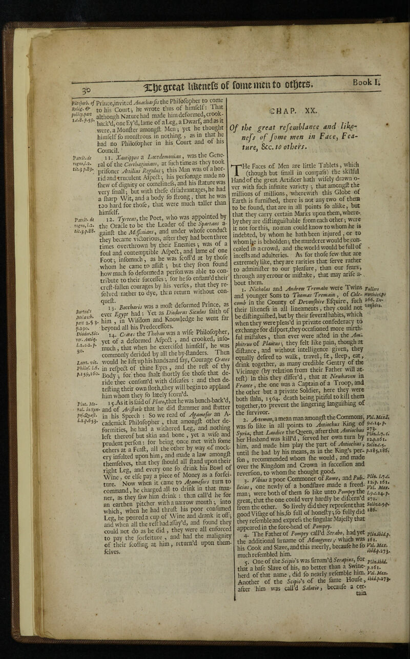 Xljegceat lifeenefs of fame men to otl^eris. fit-xherb. ofPnvize^xi^w'itzdAnacharfist^iQ Philofbpher to Reiig.& to his Court-, he wrote thus of himrelr: inat foUcy.firt although Nature h?.d made him deformed, crook- x.f.8. p.5.9- back’d, oneEy’d, lame of aEeg, a Dwarf, andas it were, a Monfter amongll Men; yet he thought himfelf fo monltrous in nothing , as in that he had no Philofopher in his Court and of his Council. ^ VanlUde II. Xamifpiiszi Lactdemonianwas the Gene- regno,L2. j-^l of the Cartha^ima?^, at fuchtimeas they took f/;.3 f.89. pj-ifoner Attilms Rcgtdns -, this Man was Of a hor¬ rid and truculent Alped-, his perfonage made no fliew of dignity or comelinefs, and his ftaturewas ■very fmall; but with thefe diladvantages, he had a hiarp Wit, and a body fo' ftrong, that he was too hard for thofe, that were much taller than himfelf. , • _ j u V^tnu de 12. Tyrteas, the Poet, who was appointed by rtgno, 1-2. the Oracle to be the Leader of the Sfmms a- xhQ M:jfcdans, and under whole condud they became vidorious, after they had been three times overthrown by their Enemies was of a foul and contemptible Afped, and lame of 01^ Foot; infomuch, as he was fcoff’d at by thofe whom he came to alhlt *, but they foon found how much fo deformed a perfonwas able to con¬ tribute to their fuccelfes lor he fo enflam’d their creft-fallen courages by his verfes, that they re- folvcd rather to dye, thru return without con ^13. Boccharis was a molt deformed Ptince, as iurtoiis ^ Yet as Diodorus Siculus faith or him , in Wifdom and Knowledge he went far p.290. ■ beyond all his Predecelfors. r t. Diodor.sic. j. ^ Crates the Theban was a Wife Philofopher, ver.Antlq- ^ deformed Afped , and crooked, info- l.uc.2.p. ^ that when he exercifed himfelf, he was commonly derided by all the by-ftanders. Then Lm. Vit. would he lift up his hands and fay. Courage Crates Thilof. 1.6. ii3 refped of thine Eyes , and the reft ot thy f.i 59,160. thou lhalt fltortly fee thofe that de¬ ride thee conliim’d with difeafes . and then de- tefting their own floth,they will begin to applaud him whom they fo lately fcoru’d. Thu Mo- IS .As it is faid of PUto,t\xytt he was bunch-back d, rd. insym- and of Arifiotk that he did ftammer and ftutter pof.QuTji. jn bis Speech : So we read of Agamefor an A- hi-p.6si. j-jj^gjnick Philofopher , that amongft other de¬ formities, he had a withered Leg, and mothing left thereof but skin and bone , yet a wife and prudent perlon 1 for being once met with fbme others at a Feaft, all the other by way of moct cry inlulted upon him, and made a law amongft themfelves, that they fliould all ftand upon their right Leg, and every pne fo drink his Bowl of Wine, or elfe pay a piece of Money as a forfei¬ ture Now when it came to Agamefors turn to comW, he charged all to drink in that man- ner cis they ftvv him drink • th^n Ccill d he lor an earthen pitcher with a narrow mouth-, into which, when he had thruft his poor confiim^ Leg he poured a cup of W ine and drank it on-, and when all the reft had alfay’d, and found they could not do as he. did , they were all enforced to pay the forfeiture , and had the malignity of their fcofhng at him, return’d upon them¬ felves. « A P. XX. Of the great refemhlance and nefs of fome men in Face^ Fea- ture^ See. to others. THe Faces of Men are little Tablets, which (though but fmall in compafs) the skilful Hand of the great Artificer hath wifely drawn o- ver with fuch infinite variety *, that amongft the millions of millions, wherewith this Globe of Earth is furnilhed, there is not any two of them to be found, that are in all points fo alike, but that they carry certain Marks upon them, where-, by they are diftinguifhable from each other •, were it not for this, no man could know to whom he is indebted, by whom he hath been injured , or to whoml^e is beholden-, the murderer would be con¬ cealed in a crowd, and the world would be full of . inceftsand adulteries. As for thofe few that are extremely like, they are rarities that ferve rather to adminifter to our pleafure, than our fears, through any errour Or miftake, that may arife a-, bout them. . 1. Nicholas and Andrew Tremain were Twins TuUers and younger Sons to Thomas Tremain , of Cole- mrthiis],p.f comb in the County of Devonshire Efquire, fuch their likenefs in all lineaments, they could not J be diftingiiilhed,butby their feveral habits, which when they were pleas’d in private confederacy to exchange for difport,they occafioned more mirth¬ ful miftakes, than ever were aded in the Am- phitruo of Plautusthey felt like pain, though at diftance, and without intelligence given, they equally defired to walk, travel, fit, fleep, eat,, drink together, as many credible Gentry of the Vicinage (by relation from their Father will at- teft) In this they differ’d, that at Newhaven in France, the one was a Captain of a Troop, and the other but a private Soldier, here they were both ilain, 1564. death being pitiful to kdl thein together, to prevent the lingering languilhmg ot the furvivor. „ , ^ 2. Artemon^ a mean man amongft the Commons, Fal. MaxJ. wasfo like in all points to Antiochus King of ;• Syria, that Laodice theQueen, Antiochus ffSl.'y.ci her Husband was kill’d, fervedher own turn by him, and made him play the part of Antiochus, solin.c.^. until (lie had by his means, as in the King’s per- p.185,186. Ion , recommended whom ftie would, and made over the Kingdom and Crown in fucceffion and reverfion, to whom Ihe thought good. , vr i 3. ri^mapoor Commoner of ^d Pub- licius, one newly of a bondflave made a freed- man-, were both of them fo like mtoPompeythe great, that the one could very hardly be difeern’d 272. from the other. So lively did they reprefentthat soiin.c.^.p. goodVifageof his,fo full of honefty,lo fuHydid they refemble and exprefs the fmgular IMajefty that appeared in the fore-head of Pompey. The Father of Pompey call’d Strabo, had yet ■pUn.ibid.p, the additional lirname of Menogenes,' which was i5i. his Cook and Slave, and this meerly, becaufe he fo muchrefembled him. ^ 5. One of the Scipio's was firnam’d Serapius, tor that a bafe Slave of his, no better than a Swine- herd of that name , did fo nearly refemble him. vd. Max. Another of the Scip/o’s of the fame Houfe, * * after him was call’d Salutio, becaufe a cer¬ tain