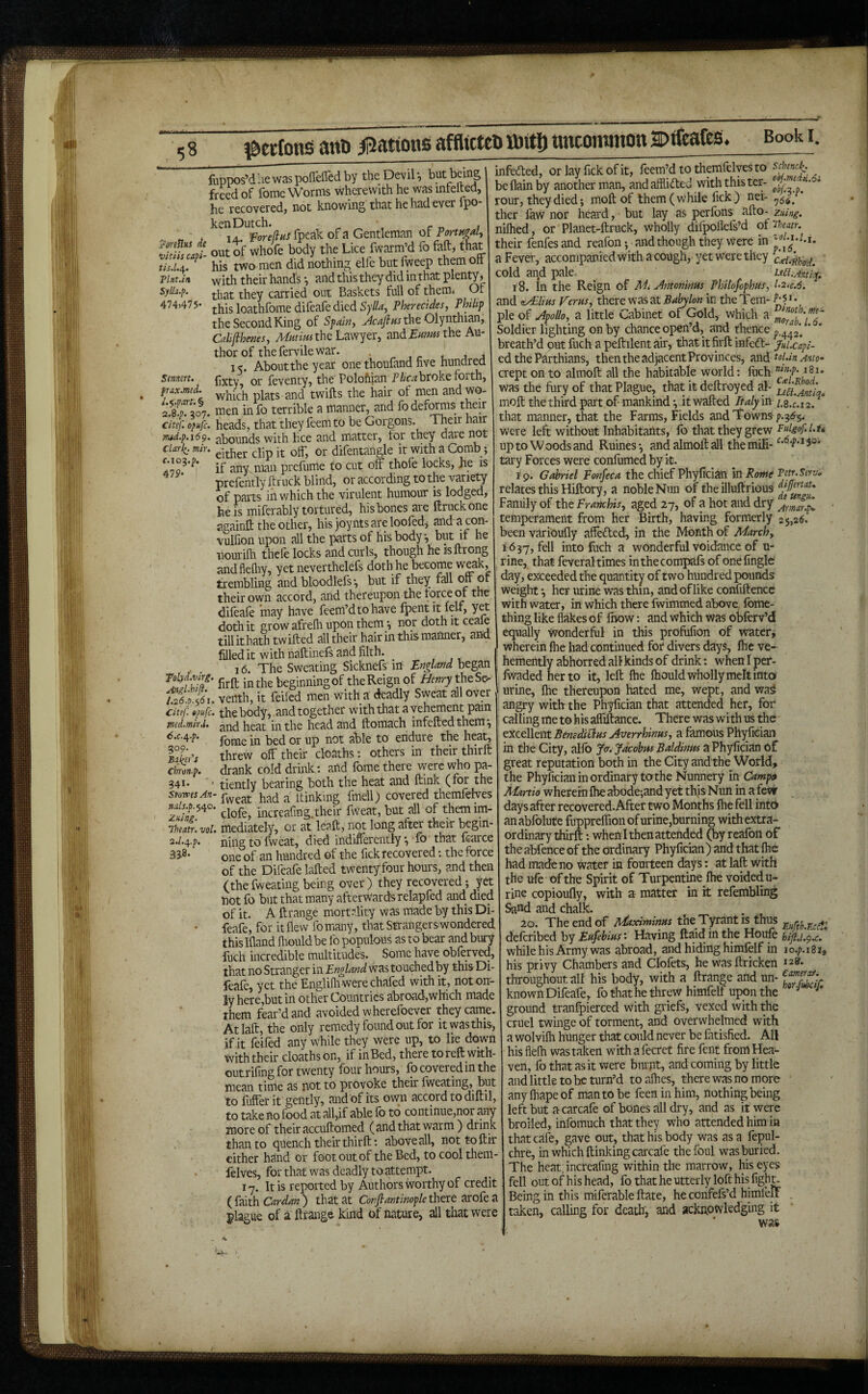 j^etfons anti afflictco ttitj) ttncommon a)tfeafes. Book i. luppos’dliewaspofTefledby the Devil*, but being frUd of fome Worms wherewith he was intelted, he recovered, not knowing that he had ever ipo- kenDutch. ^ ^ , c „ ; ^ « j lA. foreftns fpcak of a Gentleman of TortHgal^ Zf“Jl out of whofe body the Lice fwarra’d fo feft-‘^t ^ his two men did nothing elle but fweep them off Tint.in with their hands *, and this they did in that plenty, sylla.f. they carried out Baskets full of themi Of loathfome difeafe died SylU.^ Pherecldes, Philip the Second King of Spain, >4c^/«JtheOlynthian, Calijlhems, the Lawyer, and£w/«the Au¬ thor of the fervile war. , j j 15. About the year one thoufand five hundrea stmm. (]xtv or feventy, the PoloMan Pi/'c^ broke forth, which plats and twills the hair of men and wo- 1 £07. men in fo terrible a manner, and fo detois their citef. o^ufc. heads, that they feem to be Gorgons. 1 heir nair md.p.169. abounds with lice and matter, for they dare not ciari^. mir. or difentangle it with a Comb; A7g^’^* if any man prefume to cut off thofe locks, he is prefentfy ftruck blind, or according tothe variety of parts in which the virulent humour is lodged, he is miferably tortured, his bones are ftruck one againft the other, his joynts are loofedj and acon- vulfion upon all the parts of his body*, but if he iiourilh thefe locks and curls, though he isftrong andflediy, yet neverthelefs doth he become weak, trembling and bloodlefs*, but if they fall off or their own accord, and thereupon the force of the difeafe ’may have feem’dtohave Ipentit lelf, yet doth it grow afrelh upon them *, nor doth it ceale tillithath twifted all their hair in this manner, and filled it with naftinefs and filth. 16. The Sweating Sicknefs in England began in the beginningof the Reign of Henry l.26 'p.<6i. veilth, it feiled men with a deadly Sweat all over citef Cpufc. the body, and together with that a vehement pain med.mir.u and heat in the head and ftomach infeftedthem*, fome in bed or up not able to endure the heat, fllr's threw off their do^iths; others in their thirft clnonp. drank cold drink : and fome there were who pa- 341. I tiently bearing both the heat and ftink (for the Stowes An- itinkmg fmell) covered themfelves clofe, increafing.their fweat, but all of themim- Theatr.vol. mediately, or at leaft, not long after their bcgin- 2./.4.P. niiig to fweat, died Indifferently *, fo that icarce 3 one of an hundred ©f the fick recovered; the force of the Difeafe lafted twentyfour hours, and then (thefweating being over) they recovered; y^ notfo but that many afterwards relapfed and died of it. A ftrange mortality was made by this Di¬ feafe, for it flew fo many, that Strangerswondered this Ifland fiiould be fo populous as to bear and bury liich incredible multitudes. Some have oblerved, that no Stranger in England was touched by this Di¬ feafe, yet the Englifli were chafed with it, not on¬ ly here,but in other Countries abroad,which made them fear’d and avoided wherefbever they came. Atlaft, the only remedy found out for it was this, if it feifed any while they were up, to lie down with their cloathson, if inBed, there toreft with- outrifing for twenty four hours, lb covered in the mean time as not to provoke their Iweating, but to fiiflerit gently, and of its own accord to diftil, to take no food at all,if able fo to continue,nor ^ly more of their accuftomed (and that warm) drink than to quench their thirft: above all, nottoftir either hand or foot out of the Bed, to cool them- lelves, for that was deadly to attempt. 17. It is reported by Authors worthy of credit (faith that at Conftantinople^txt plague of a ftrange kind of nature, all that were infeded, or lay fick of it, feem’d to themfelves to be flain by another man, and aifiided with this ter- ^ rour, they died; moft of them (while fick) nei- ^,5^^ ther fiiW nor heard, but lay as perfons afto- zuing. niftied, or Planet-ftruck, wholly difpofiefs’d of'i^ieatr. their fenfesand reafon; and though they Were in J a Fever, accompanied with a cough, yet were they cold aqd pale, i-ea.Aittiyi 18. In the Reign of Mi Antoninus Philofophus, l‘2.c.6. and (^/EUhs Ferns, there was at in theTem- pie of Apollo, a little Cabinet of Gold, which a Soldier lighting on by chance open’d, and thence ’ breath’d out fuch a peftilent air, that itfirft infeft- JnUcapi- ed the Parthians, then the adjacentProvinces, ^xidetoUnAnio- aept on to almoft all the habitable world: Inch ^8i. was the fiiry of that Plague, that it deftroyed al- moft the third part of mankind *, it wafted Italy in y.s. 2. that manner, that the Farms, Fields and Towns ^3^5. were left without Inhabitants, Ib that they grew Fulgof.l.u up to Woods and Ruines*, and almoft all themili-'^*°*^*^5®* tary Forces were confumed by it. 19. Gabriel Fonfeca the chief Phyfician mRotne Tetr.Serv, relates this Hiftory, a noble Nun of the illuftrious Family of the Framhis, aged 27, of a hot and dry temperament from her Birth, having formerly 25,2$. been varioufly afte£fed, in tlie Month of March, 1637, fell into fuch a wonderful voidance of u- rine, that feveral times inthecomjwfs of onefingle day, exceeded the quantity of two hundred pounds weight *, her urine was thin, and of like confiftence with water, in which there fwimmed above, fbme- thing like flakes of ftiow: and which was obferv’d equally Wonderful in this profufion of water, wherein Ihe had continued for divers days, Ihe ve¬ hemently abhorred all kinds of drink: when I per- Iwaded her to it, left ftie Ihould wholly melt into urine, Ihe thereupon hated me, wept, and wa^ angry with the Phyfician that attended her, for calling me to his affiftance. There was with us the excellent BtmdiBns Averrhinns, a famous Phyfician in the City, allb Jer. Jacobus Baldinm a Phyfician of great reputation both in the City and the World, the Phyfician in ordinary tothe Nunnery in Camptt Martio wherein Ihe abode;and yet this Nun in a few days after recovered. After two Months Ihe fell into anabfolute fuppreflion of urine,burning with extra¬ ordinary thirft -.whenl then attended (by realbn of the abfence of the ordinary Phyfician ) and that Ihe had made no water in fourteen days: at laft with the ule of the Spirit of Turpentine Ihe voided u- rine copioufty, with a- matter in it refembling ^nd and chalk. • , 20. The end of Mtximinns the Tyrant is thus deferibed by Enfebinst Having ftaid in the Houfe hiftE^z. whilehisArmy was abroad, and hiding himfelf in lo.p.iSi, his privy Chambers and Clofets, he wasftricken 128. throughout, all his body, with a ftrange and un- known Difeafe, fo that he threw himfelf upon the ^ ground tranfpiereed with griefs, vexed with the cruel twinge of torment, and overwhelmed with a wolvilh hunger that could never be fatisfied. All his flelh was taken with a fecret fire fent from Hea¬ ven, fo that as it were biu jit, and coming by little and little to be turn’d toafhes, there was no more anylhapeof man to be feen in him, nothing being left but acarcafe of bones all dry, and as it were broiled, infomuch that they who attended him in that cafe, gave out, that his body was as a fepul- chre, in which ftinkingcarcafe the foul was buried. The heat; increafing within the marrow, his eyes fell out of h is head, fo that he utterly loft his figh^ Being in this miferable ftate, he confefs’d himleflP taken, calling for death, and acknowledging it * was