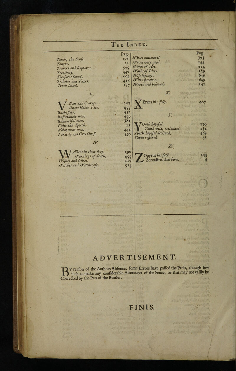 • Touch, the Senfe. Pag. lOl Tongue. 21 T'ances and Raptures. 59$ Treachery. 447 Treafures found. . 604 Tributes and Taxes. 418 Truth loved. 137 V. T T Alour and Courage. y/ Unavoidable Fate. ioy . 455 Unchafiiiy. 452 Unfortunate men. 459 Unmerciful men. 382 F'oice and Speech.- 21 Toluptuous men. 451 Voracity and Greedinef. 390 fV, VI 7 Mhrs in their Jlee^, ] .y fVarnings of death. fVifhes and defires. fVitches and Witchcraft. Wives unnatural. Wives very good. Works of Art. Wwks of Piety. Wife fayings. Witty Jpeeches. Wives well beloved. X. Erxes his folly. X Oufh hopeful. r. _ Touth wildy reclamed. ^ Touth hopeful declined. Touth rejlored^ 59i 45$ 117 515 X- ^^^^Opyrus hisfap. Zoroaftres how horn. Pag. 37? 144 224 i8p 646 549 142 467 i?o 132 363 51 ^55 4 I il /'I ADVERTISEMENT. BYreafon of the Authors Abfence, fome Errors have paffed the Prefs, though fcv/ fuch as make any confiderable Alteration of the Sence, or that may not eafily be Corrected by tlie Pen of the Reader. FINIS.
