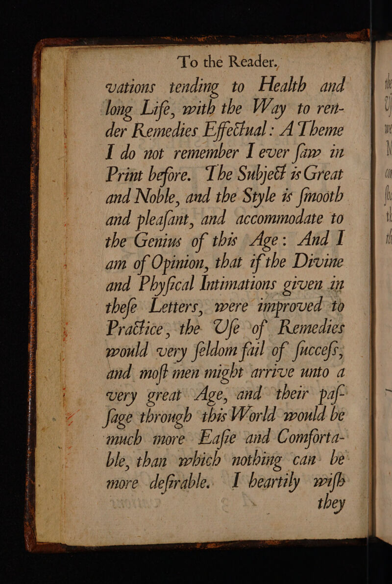 vations ‘tending to Health and der Remedies Effettual : A I beme I do not remember I ever faw in Print before. The Subjeét is Great and Noble, aud the Style is fmootb and pleafant, and accommodate to am of Opinion, that if the Divine and Phyfical Intimations given i thefe Letters, were improved to Prattice, the Ue of Remedies would very feldom fail of’ fuccefs, and moft men might arrive unto a very great Age, and their paf- ble, than which nothing can: be more deforable. I beartily wifb they