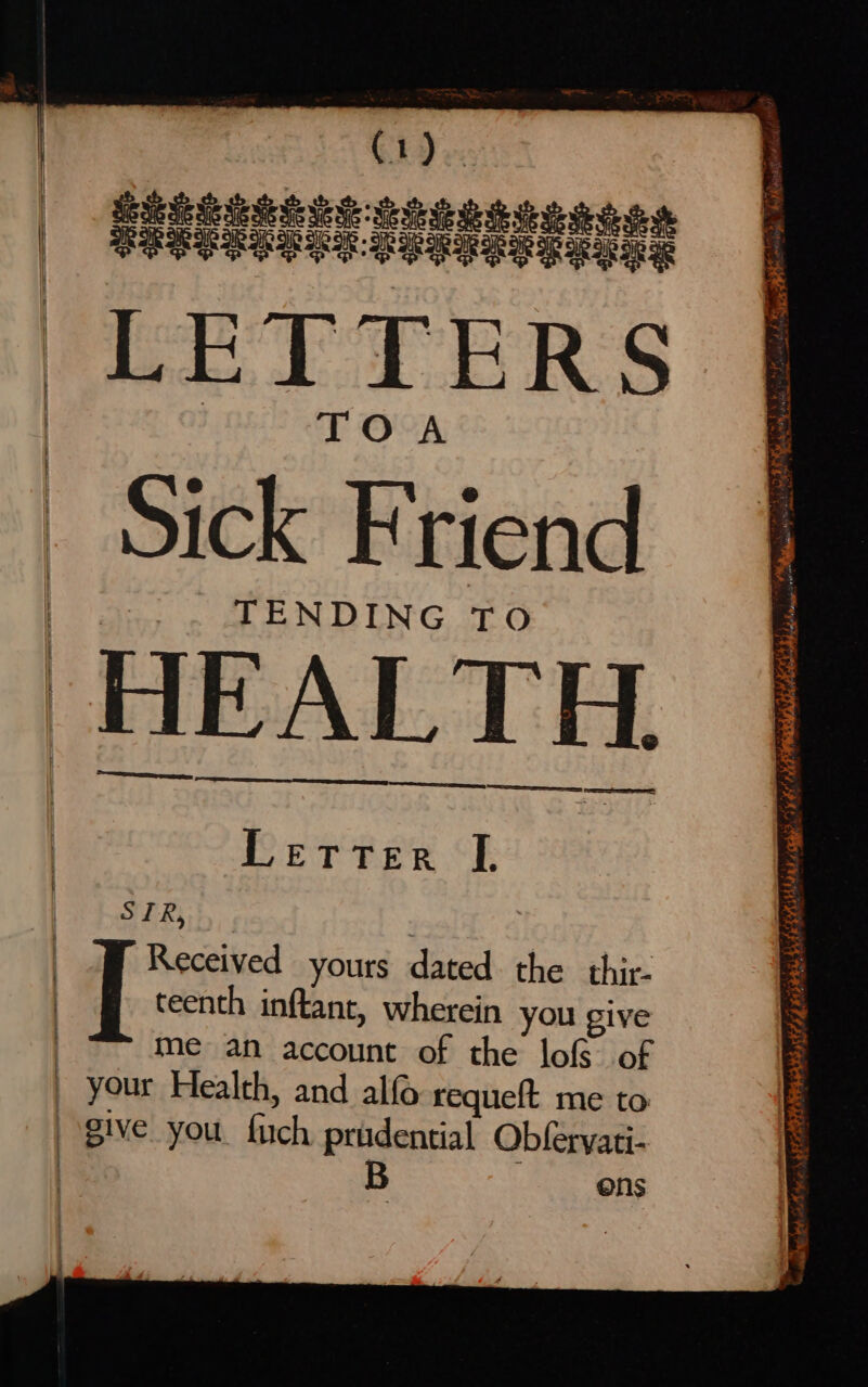 Sick Friend TENDING TO HEALTH. See Letter I. SIR, 3 | Received yours dated. the thir. | [ teenth inftant, wherein you give me an account of the lofs of your Health, and alf requeft me to give you. fuch prudential Obferyati- B ons A se CLOSES rg FESPA ROR ey ALTE