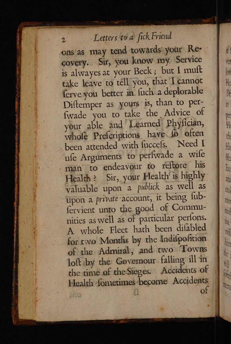 yak Steppe FRR, i s e wee SFR og * recess <, < ; ye ons'as may tend towards: your Re- covery. Sit, you know my ‘Service is alwayes at your Beck ; but I muft take leave to téll you, that I cannot Diftemper as yours 4s, than to per- fwade you to take the. Advice of your able and Learned Phyfician, whole Prefcriptions have. fo often Leen attended with fuccefs, Need I ufe Arguments to perfwade a wife Health? Sir, your Health’ is highly valuable upon a pwblick as well as tipon a private-account, it being fub- fervient unto the. good of Commu- nities as well as of particular pertons. A whole Flect hath been difabled for two Months by the Indifpoficion of the Admiral, and two Towns loft -by the: Governour | falling all in the -timé.of theSieges. Accidents of Health fometimes:become Accidents | a of
